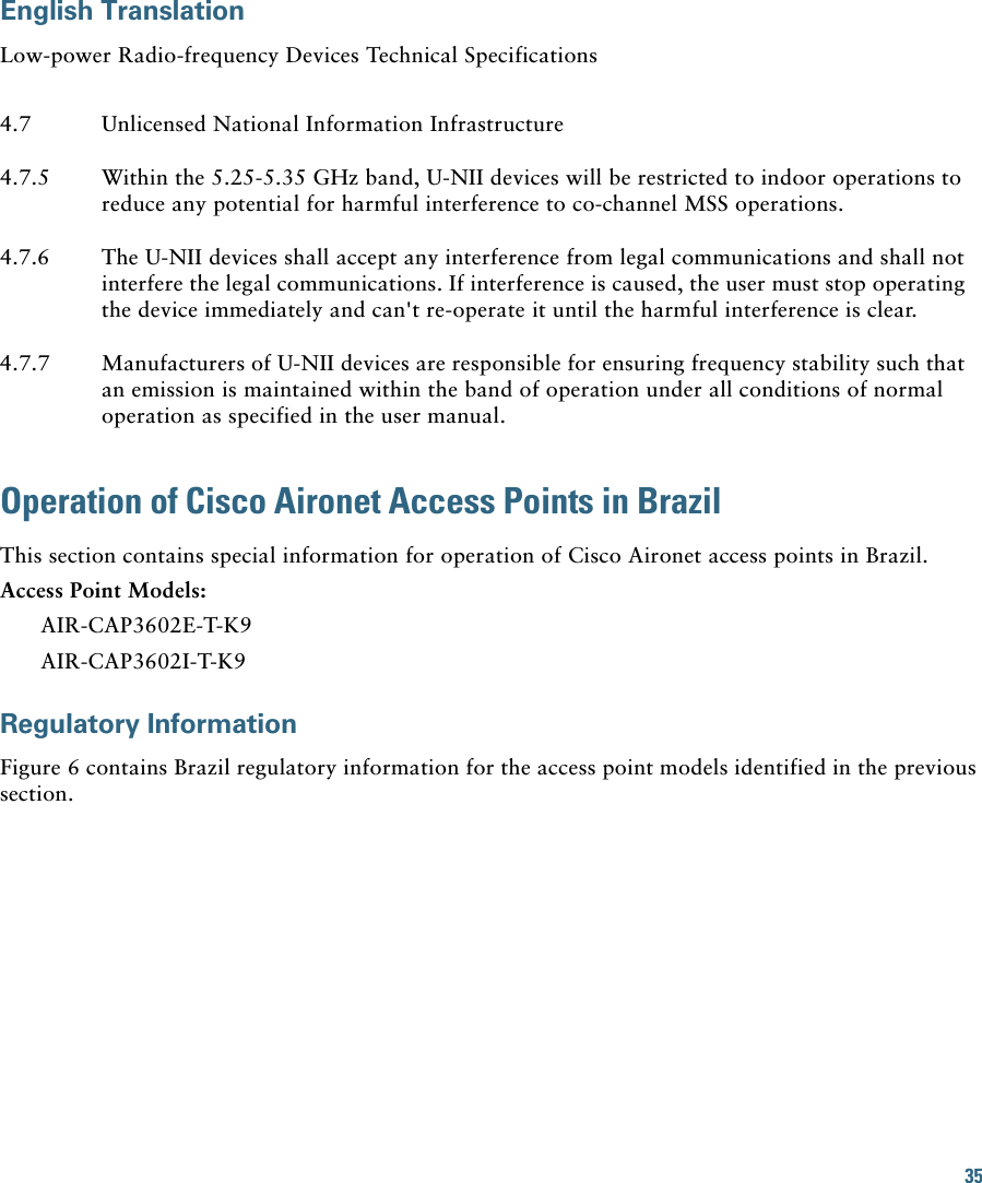 35 English TranslationLow-power Radio-frequency Devices Technical SpecificationsOperation of Cisco Aironet Access Points in BrazilThis section contains special information for operation of Cisco Aironet access points in Brazil.Access Point Models:AIR-CAP3602E-T-K9AIR-CAP3602I-T-K9Regulatory InformationFigure 6 contains Brazil regulatory information for the access point models identified in the previous section.4.7 Unlicensed National Information Infrastructure4.7.5 Within the 5.25-5.35 GHz band, U-NII devices will be restricted to indoor operations to reduce any potential for harmful interference to co-channel MSS operations.4.7.6 The U-NII devices shall accept any interference from legal communications and shall not interfere the legal communications. If interference is caused, the user must stop operating the device immediately and can&apos;t re-operate it until the harmful interference is clear.4.7.7 Manufacturers of U-NII devices are responsible for ensuring frequency stability such that an emission is maintained within the band of operation under all conditions of normal operation as specified in the user manual.