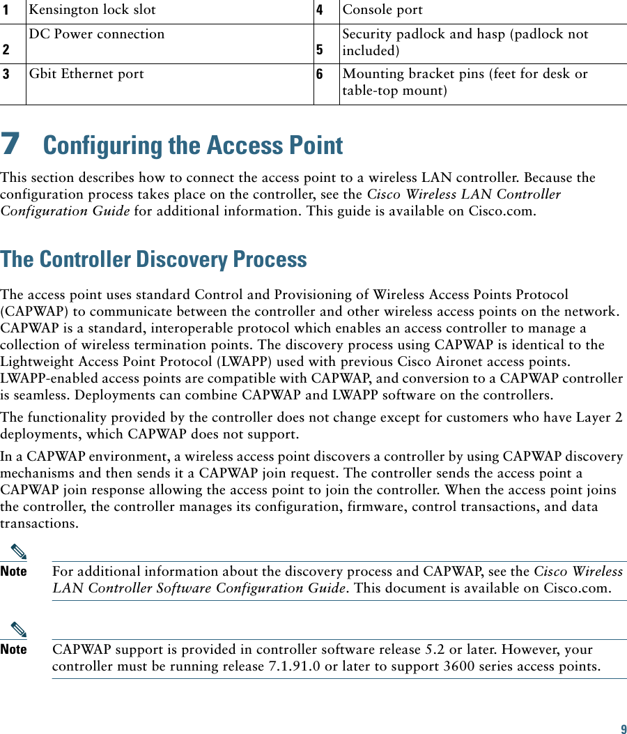 9 7  Configuring the Access PointThis section describes how to connect the access point to a wireless LAN controller. Because the configuration process takes place on the controller, see the Cisco Wireless LAN Controller Configuration Guide for additional information. This guide is available on Cisco.com.The Controller Discovery ProcessThe access point uses standard Control and Provisioning of Wireless Access Points Protocol (CAPWAP) to communicate between the controller and other wireless access points on the network. CAPWAP is a standard, interoperable protocol which enables an access controller to manage a collection of wireless termination points. The discovery process using CAPWAP is identical to the Lightweight Access Point Protocol (LWAPP) used with previous Cisco Aironet access points. LWAPP-enabled access points are compatible with CAPWAP, and conversion to a CAPWAP controller is seamless. Deployments can combine CAPWAP and LWAPP software on the controllers. The functionality provided by the controller does not change except for customers who have Layer 2 deployments, which CAPWAP does not support.In a CAPWAP environment, a wireless access point discovers a controller by using CAPWAP discovery mechanisms and then sends it a CAPWAP join request. The controller sends the access point a CAPWAP join response allowing the access point to join the controller. When the access point joins the controller, the controller manages its configuration, firmware, control transactions, and data transactions.Note For additional information about the discovery process and CAPWAP, see the Cisco Wireless LAN Controller Software Configuration Guide. This document is available on Cisco.com.Note CAPWAP support is provided in controller software release 5.2 or later. However, your controller must be running release 7.1.91.0 or later to support 3600 series access points.1Kensington lock slot 4Console port2DC Power connection5Security padlock and hasp (padlock not included)3Gbit Ethernet port 6Mounting bracket pins (feet for desk or table-top mount)