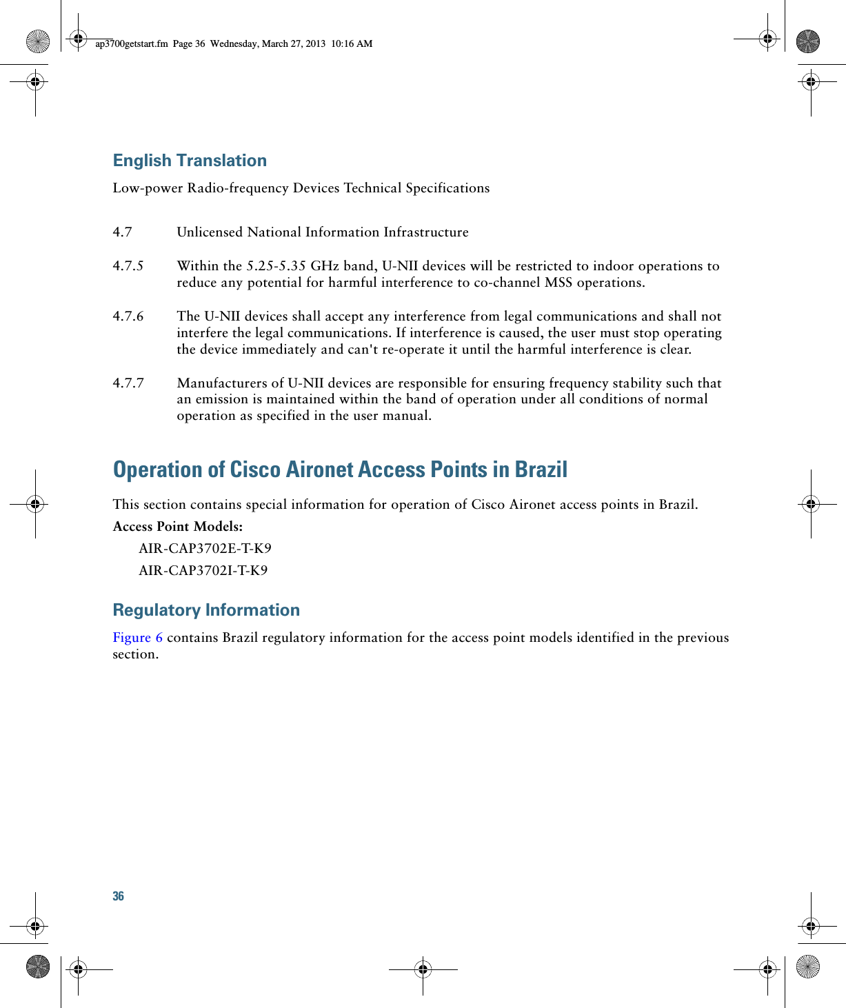 36 English TranslationLow-power Radio-frequency Devices Technical SpecificationsOperation of Cisco Aironet Access Points in BrazilThis section contains special information for operation of Cisco Aironet access points in Brazil.Access Point Models:AIR-CAP3702E-T-K9AIR-CAP3702I-T-K9Regulatory InformationFigure 6 contains Brazil regulatory information for the access point models identified in the previous section.4.7 Unlicensed National Information Infrastructure4.7.5 Within the 5.25-5.35 GHz band, U-NII devices will be restricted to indoor operations to reduce any potential for harmful interference to co-channel MSS operations.4.7.6 The U-NII devices shall accept any interference from legal communications and shall not interfere the legal communications. If interference is caused, the user must stop operating the device immediately and can&apos;t re-operate it until the harmful interference is clear.4.7.7 Manufacturers of U-NII devices are responsible for ensuring frequency stability such that an emission is maintained within the band of operation under all conditions of normal operation as specified in the user manual.ap3700getstart.fm  Page 36  Wednesday, March 27, 2013  10:16 AM
