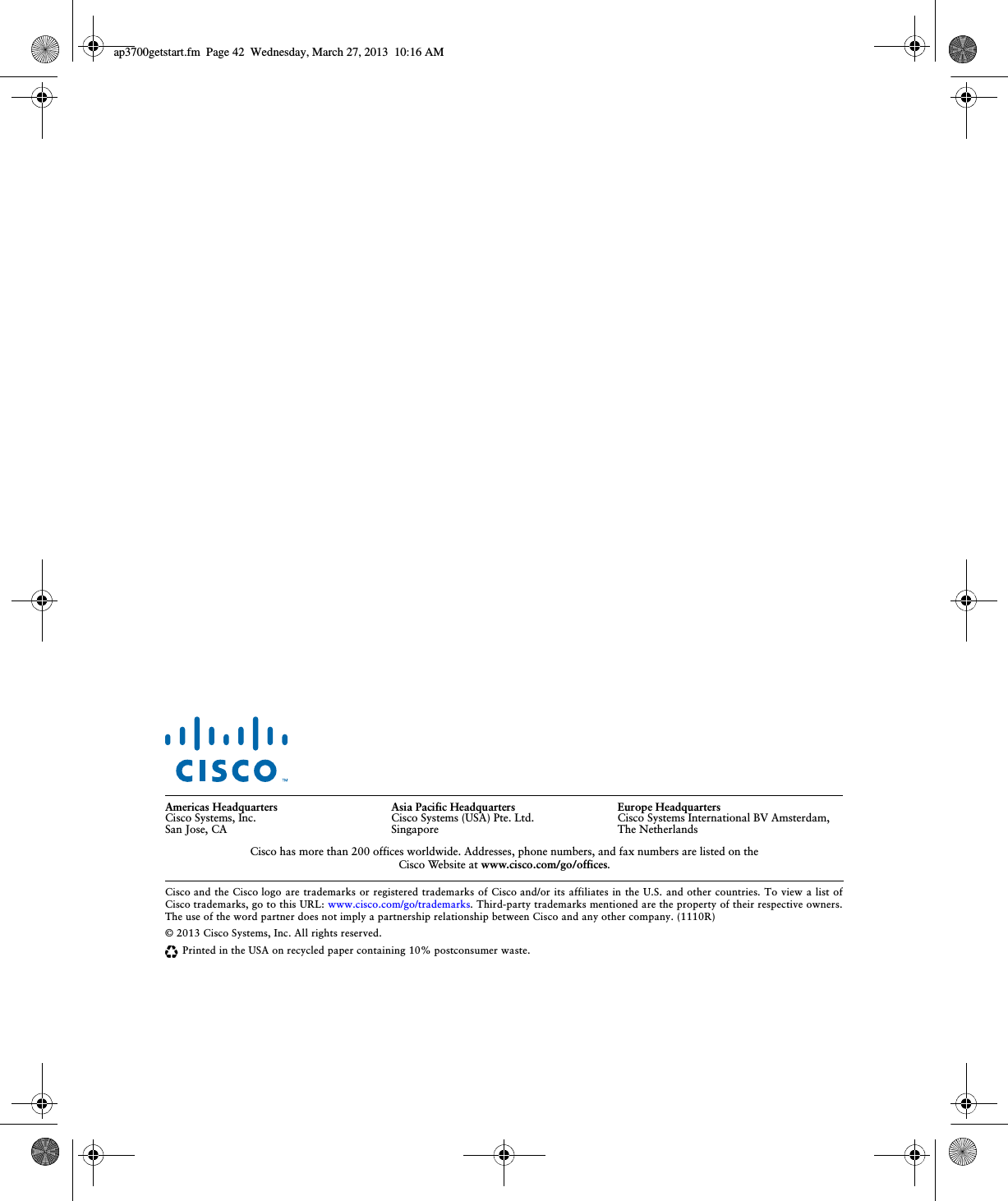  Cisco and the Cisco logo are trademarks or registered trademarks of Cisco and/or its affiliates in the U.S. and other countries. To view a list of Cisco trademarks, go to this URL: www.cisco.com/go/trademarks. Third-party trademarks mentioned are the property of their respective owners. The use of the word partner does not imply a partnership relationship between Cisco and any other company. (1110R)© 2013 Cisco Systems, Inc. All rights reserved.Printed in the USA on recycled paper containing 10% postconsumer waste.Americas HeadquartersCisco Systems, Inc.San Jose, CAAsia Pacific HeadquartersCisco Systems (USA) Pte. Ltd.SingaporeEurope HeadquartersCisco Systems International BV Amsterdam,  The NetherlandsCisco has more than 200 offices worldwide. Addresses, phone numbers, and fax numbers are listed on the  Cisco Website at www.cisco.com/go/offices.ap3700getstart.fm  Page 42  Wednesday, March 27, 2013  10:16 AM