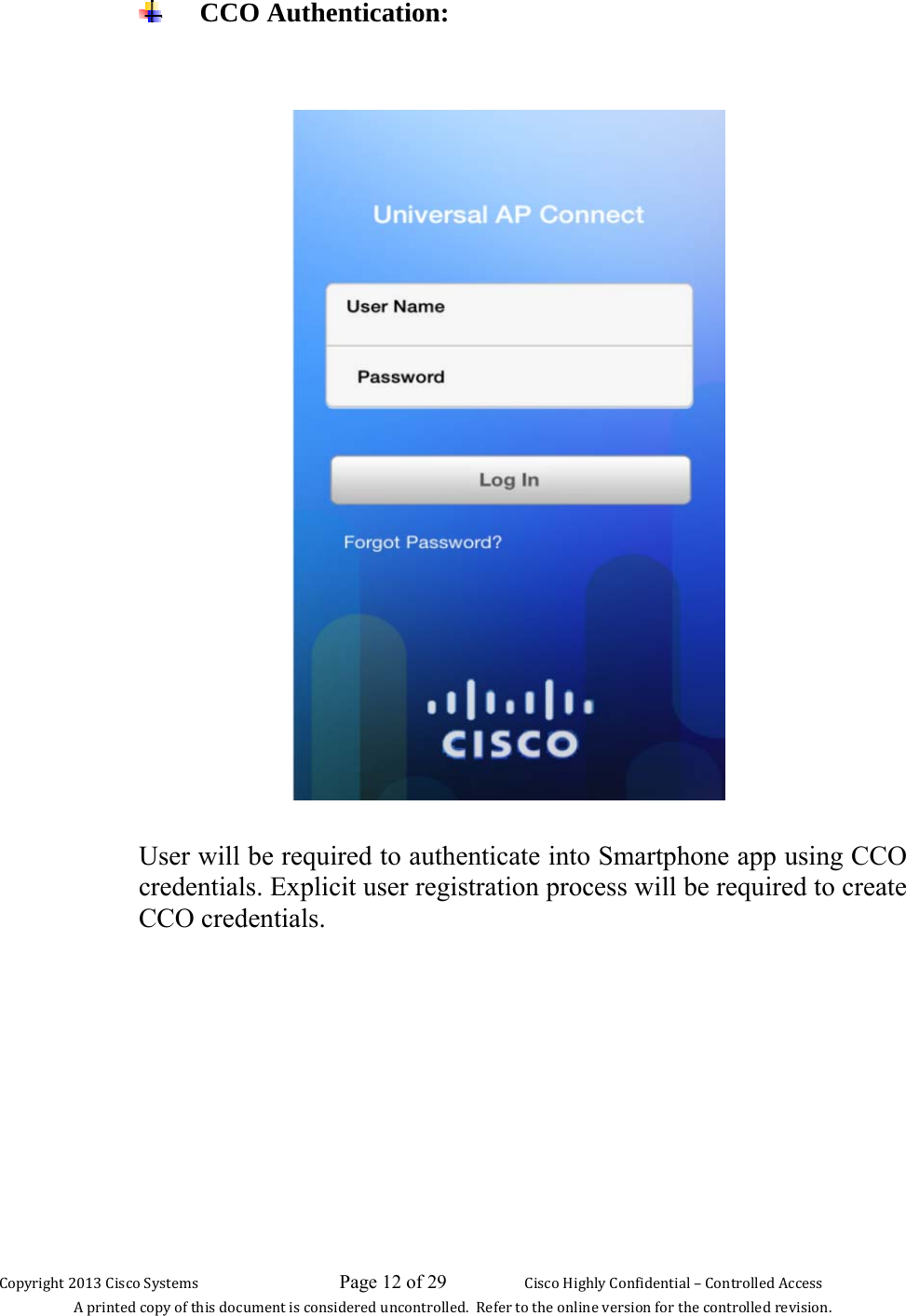 Copyright 2013 Cisco Systems                             Page 12 of 29                     Cisco Highly Confidential – Controlled Access A printed copy of this document is considered uncontrolled.  Refer to the online version for the controlled revision.  CCO Authentication:     User will be required to authenticate into Smartphone app using CCO credentials. Explicit user registration process will be required to create CCO credentials.         
