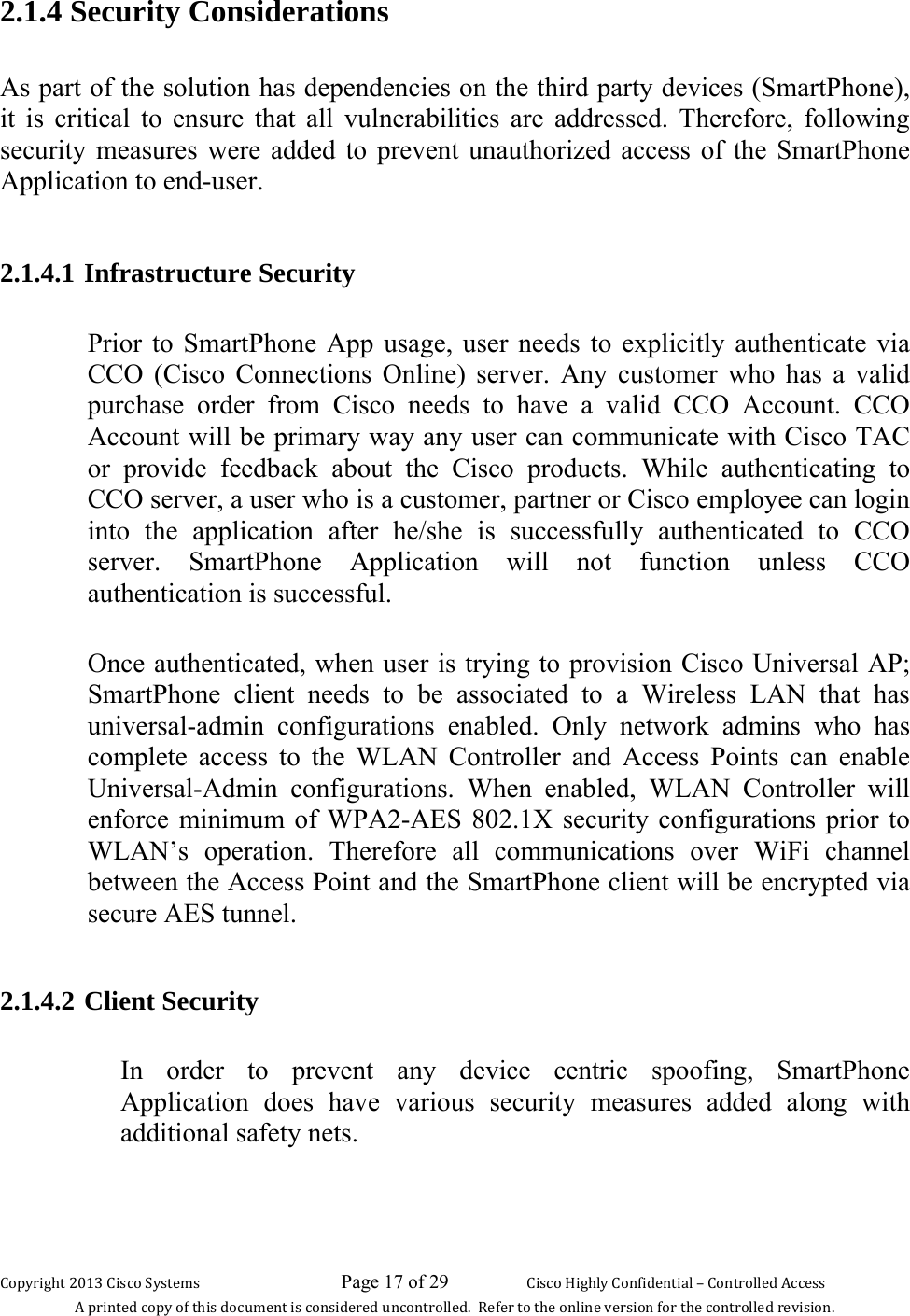 Copyright 2013 Cisco Systems                             Page 17 of 29                     Cisco Highly Confidential – Controlled Access A printed copy of this document is considered uncontrolled.  Refer to the online version for the controlled revision. 2.1.4 Security Considerations  As part of the solution has dependencies on the third party devices (SmartPhone), it is critical to ensure that all vulnerabilities are addressed. Therefore, following security measures were added to prevent unauthorized access of the SmartPhone Application to end-user.  2.1.4.1 Infrastructure Security  Prior to SmartPhone App usage, user needs to explicitly authenticate via CCO (Cisco Connections Online) server. Any customer who has a valid purchase order from Cisco needs to have a valid CCO Account. CCO Account will be primary way any user can communicate with Cisco TAC or provide feedback about the Cisco products. While authenticating to CCO server, a user who is a customer, partner or Cisco employee can login into the application after he/she is successfully authenticated to CCO server. SmartPhone Application will not function unless CCO authentication is successful.  Once authenticated, when user is trying to provision Cisco Universal AP; SmartPhone client needs to be associated to a Wireless LAN that has universal-admin configurations enabled. Only network admins who has complete access to the WLAN Controller and Access Points can enable Universal-Admin configurations. When enabled, WLAN Controller will enforce minimum of WPA2-AES 802.1X security configurations prior to WLAN’s operation. Therefore all communications over WiFi channel between the Access Point and the SmartPhone client will be encrypted via secure AES tunnel.   2.1.4.2 Client Security  In order to prevent any device centric spoofing, SmartPhone Application does have various security measures added along with additional safety nets.  