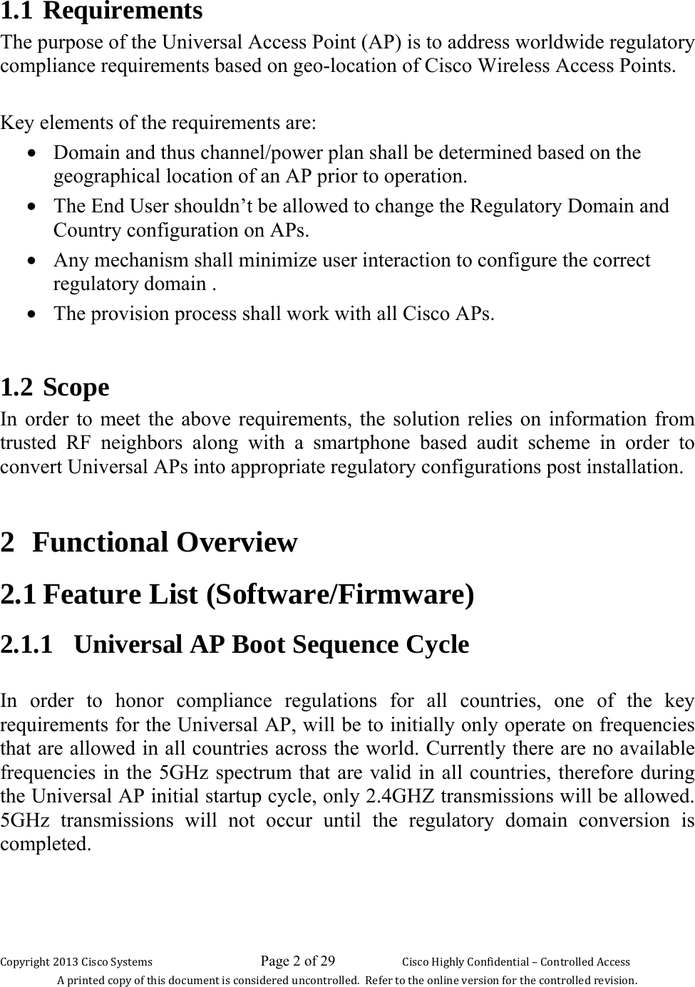 Copyright 2013 Cisco Systems                             Page 2 of 29                     Cisco Highly Confidential – Controlled Access A printed copy of this document is considered uncontrolled.  Refer to the online version for the controlled revision. 1.1 Requirements The purpose of the Universal Access Point (AP) is to address worldwide regulatory compliance requirements based on geo-location of Cisco Wireless Access Points.   Key elements of the requirements are: • Domain and thus channel/power plan shall be determined based on the geographical location of an AP prior to operation. • The End User shouldn’t be allowed to change the Regulatory Domain and Country configuration on APs. • Any mechanism shall minimize user interaction to configure the correct regulatory domain . • The provision process shall work with all Cisco APs.  1.2 Scope In order to meet the above requirements, the solution relies on information from trusted RF neighbors along with a smartphone based audit scheme in order to convert Universal APs into appropriate regulatory configurations post installation.   2 Functional Overview 2.1 Feature List (Software/Firmware)  2.1.1   Universal AP Boot Sequence Cycle  In order to honor compliance regulations for all countries, one of the key requirements for the Universal AP, will be to initially only operate on frequencies that are allowed in all countries across the world. Currently there are no available frequencies in the 5GHz spectrum that are valid in all countries, therefore during the Universal AP initial startup cycle, only 2.4GHZ transmissions will be allowed. 5GHz transmissions will not occur until the regulatory domain conversion is completed.  