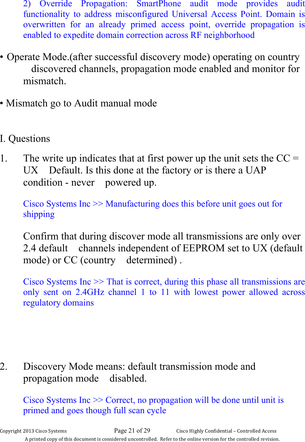 Copyright 2013 Cisco Systems                             Page 21 of 29                     Cisco Highly Confidential – Controlled Access A printed copy of this document is considered uncontrolled.  Refer to the online version for the controlled revision. 2) Override Propagation: SmartPhone audit mode provides audit functionality to address misconfigured Universal Access Point. Domain is overwritten for an already primed access point, override propagation is enabled to expedite domain correction across RF neighborhood • Operate Mode.(after successful discovery mode) operating on country discovered channels, propagation mode enabled and monitor for mismatch. • Mismatch go to Audit manual mode  I. Questions 1. The write up indicates that at first power up the unit sets the CC = UX Default. Is this done at the factory or is there a UAP condition - never powered up.  Cisco Systems Inc &gt;&gt; Manufacturing does this before unit goes out for shipping Confirm that during discover mode all transmissions are only over 2.4 default channels independent of EEPROM set to UX (default mode) or CC (country determined) .  Cisco Systems Inc &gt;&gt; That is correct, during this phase all transmissions are only sent on 2.4GHz channel 1 to 11 with lowest power allowed across regulatory domains   2. Discovery Mode means: default transmission mode and propagation mode disabled.  Cisco Systems Inc &gt;&gt; Correct, no propagation will be done until unit is primed and goes though full scan cycle 