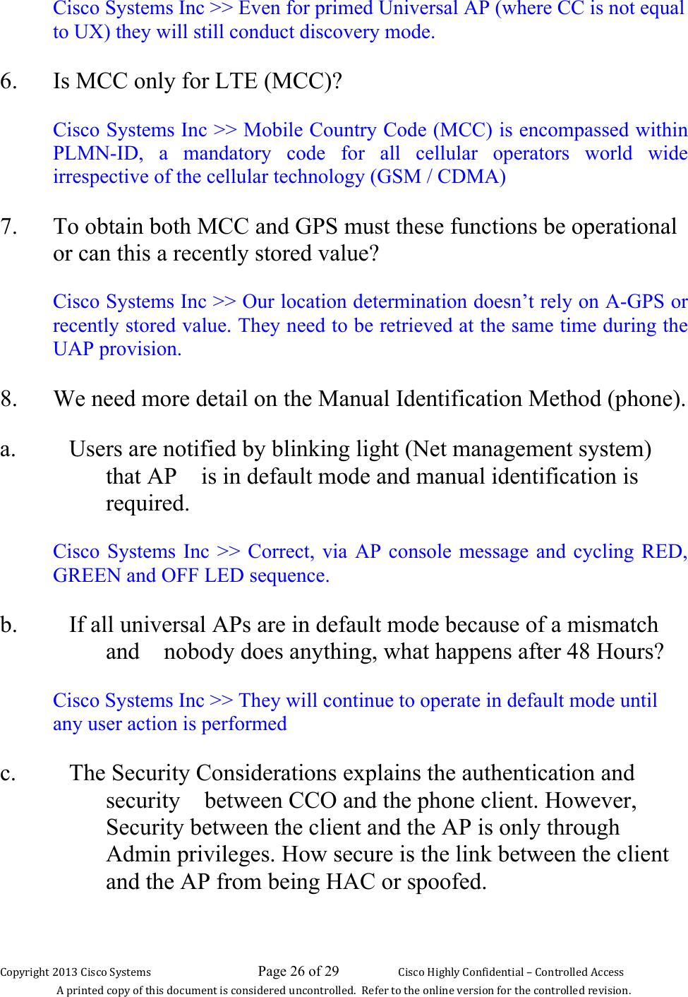 Copyright 2013 Cisco Systems                             Page 26 of 29                     Cisco Highly Confidential – Controlled Access A printed copy of this document is considered uncontrolled.  Refer to the online version for the controlled revision. Cisco Systems Inc &gt;&gt; Even for primed Universal AP (where CC is not equal to UX) they will still conduct discovery mode.  6. Is MCC only for LTE (MCC)?  Cisco Systems Inc &gt;&gt; Mobile Country Code (MCC) is encompassed within PLMN-ID, a mandatory code for all cellular operators world wide irrespective of the cellular technology (GSM / CDMA) 7. To obtain both MCC and GPS must these functions be operational or can this a recently stored value?  Cisco Systems Inc &gt;&gt; Our location determination doesn’t rely on A-GPS or recently stored value. They need to be retrieved at the same time during the UAP provision. 8. We need more detail on the Manual Identification Method (phone).  a. Users are notified by blinking light (Net management system) that AP is in default mode and manual identification is required.  Cisco Systems Inc &gt;&gt; Correct, via AP console message and cycling RED, GREEN and OFF LED sequence. b. If all universal APs are in default mode because of a mismatch and nobody does anything, what happens after 48 Hours?  Cisco Systems Inc &gt;&gt; They will continue to operate in default mode until any user action is performed c. The Security Considerations explains the authentication and security between CCO and the phone client. However, Security between the client and the AP is only through Admin privileges. How secure is the link between the client and the AP from being HAC or spoofed.   