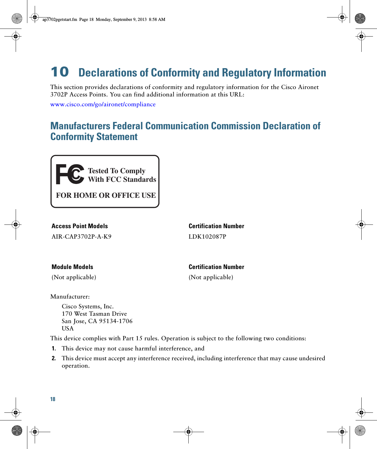 18 10  Declarations of Conformity and Regulatory InformationThis section provides declarations of conformity and regulatory information for the Cisco Aironet 3702P Access Points. You can find additional information at this URL:www.cisco.com/go/aironet/complianceManufacturers Federal Communication Commission Declaration of Conformity StatementManufacturer:Cisco Systems, Inc. 170 West Tasman Drive San Jose, CA 95134-1706 USAThis device complies with Part 15 rules. Operation is subject to the following two conditions:1. This device may not cause harmful interference, and2. This device must accept any interference received, including interference that may cause undesired operation.Access Point Models Certification NumberAIR-CAP3702P-A-K9 LDK102087PModule Models Certification Number(Not applicable) (Not applicable)Tested To ComplyWith FCC StandardsFOR HOME OR OFFICE USEap3702pgetstart.fm  Page 18  Monday, September 9, 2013  8:58 AM