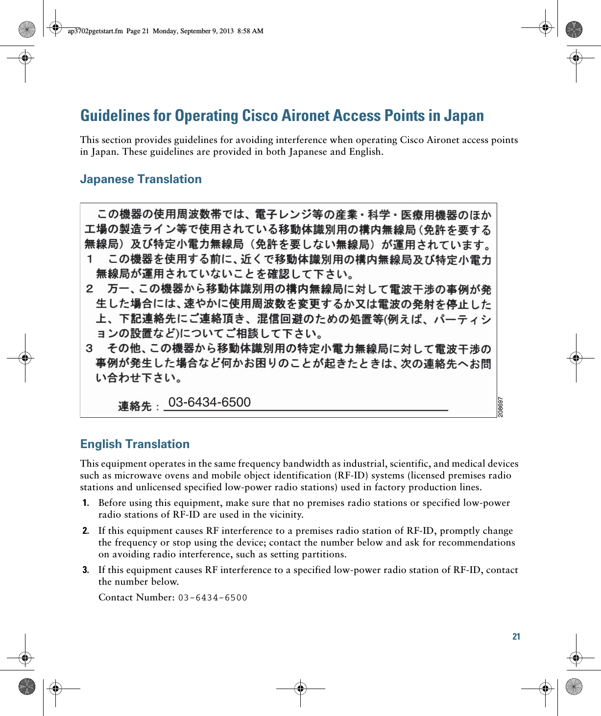 21 Guidelines for Operating Cisco Aironet Access Points in JapanThis section provides guidelines for avoiding interference when operating Cisco Aironet access points in Japan. These guidelines are provided in both Japanese and English.Japanese TranslationEnglish TranslationThis equipment operates in the same frequency bandwidth as industrial, scientific, and medical devices such as microwave ovens and mobile object identification (RF-ID) systems (licensed premises radio stations and unlicensed specified low-power radio stations) used in factory production lines.1. Before using this equipment, make sure that no premises radio stations or specified low-power radio stations of RF-ID are used in the vicinity.2. If this equipment causes RF interference to a premises radio station of RF-ID, promptly change the frequency or stop using the device; contact the number below and ask for recommendations on avoiding radio interference, such as setting partitions.3. If this equipment causes RF interference to a specified low-power radio station of RF-ID, contact the number below.Contact Number: 03-6434-650003-6434-6500208697ap3702pgetstart.fm  Page 21  Monday, September 9, 2013  8:58 AM