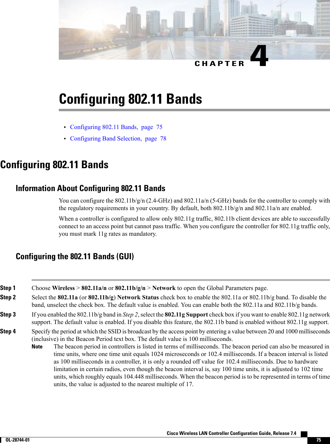 CHAPTER 4Configuring 802.11 Bands•Configuring 802.11 Bands, page 75•Configuring Band Selection, page 78Configuring 802.11 BandsInformation About Configuring 802.11 BandsYou can configure the 802.11b/g/n (2.4-GHz) and 802.11a/n (5-GHz) bands for the controller to comply withthe regulatory requirements in your country. By default, both 802.11b/g/n and 802.11a/n are enabled.When a controller is configured to allow only 802.11g traffic, 802.11b client devices are able to successfullyconnect to an access point but cannot pass traffic. When you configure the controller for 802.11g traffic only,you must mark 11g rates as mandatory.Configuring the 802.11 Bands (GUI)Step 1 Choose Wireless &gt;802.11a/n or 802.11b/g/n &gt;Network to open the Global Parameters page.Step 2 Select the 802.11a (or 802.11b/g)Network Status check box to enable the 802.11a or 802.11b/g band. To disable theband, unselect the check box. The default value is enabled. You can enable both the 802.11a and 802.11b/g bands.Step 3 If you enabled the 802.11b/g band in Step 2, select the 802.11g Support check box if you want to enable 802.11g networksupport. The default value is enabled. If you disable this feature, the 802.11b band is enabled without 802.11g support.Step 4 Specify the period at which the SSID is broadcast by the access point by entering a value between 20 and 1000 milliseconds(inclusive) in the Beacon Period text box. The default value is 100 milliseconds.The beacon period in controllers is listed in terms of milliseconds. The beacon period can also be measured intime units, where one time unit equals 1024 microseconds or 102.4 milliseconds. If a beacon interval is listedas 100 milliseconds in a controller, it is only a rounded off value for 102.4 milliseconds. Due to hardwarelimitation in certain radios, even though the beacon interval is, say 100 time units, it is adjusted to 102 timeunits, which roughly equals 104.448 milliseconds. When the beacon period is to be represented in terms of timeunits, the value is adjusted to the nearest multiple of 17.NoteCisco Wireless LAN Controller Configuration Guide, Release 7.4        OL-28744-01 75