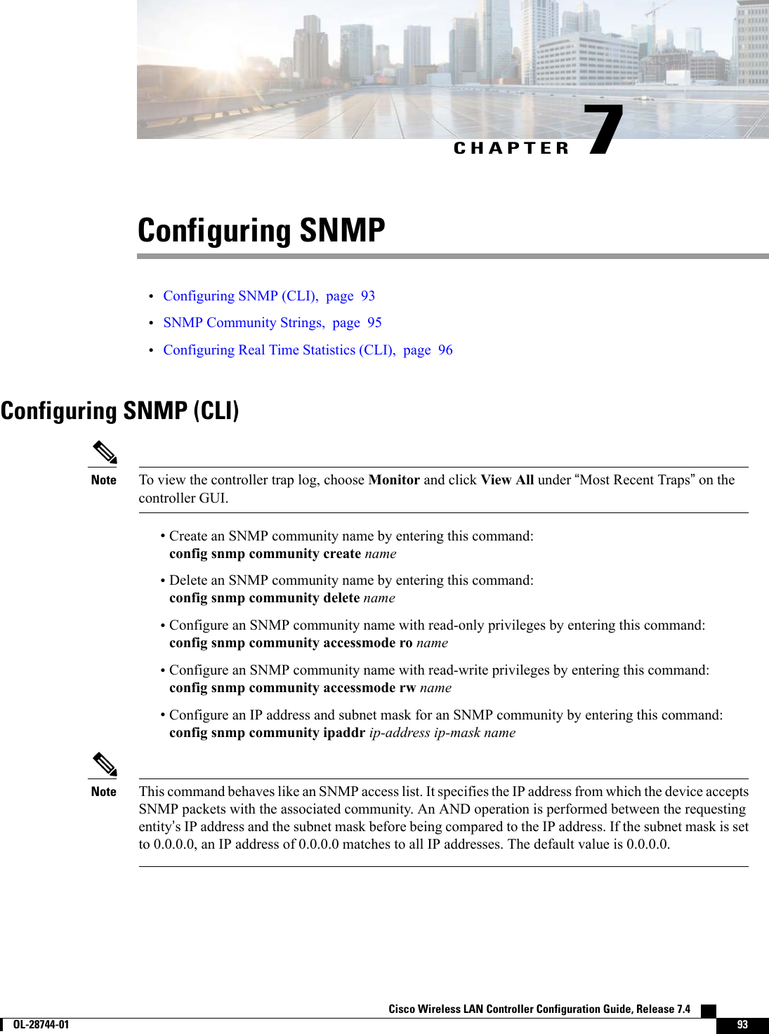 CHAPTER 7Configuring SNMP•Configuring SNMP (CLI), page 93•SNMP Community Strings, page 95•Configuring Real Time Statistics (CLI), page 96Configuring SNMP (CLI)To view the controller trap log, choose Monitor and click View All under “Most Recent Traps”on thecontroller GUI.Note•Create an SNMP community name by entering this command:config snmp community create name•Delete an SNMP community name by entering this command:config snmp community delete name•Configure an SNMP community name with read-only privileges by entering this command:config snmp community accessmode ro name•Configure an SNMP community name with read-write privileges by entering this command:config snmp community accessmode rw name•Configure an IP address and subnet mask for an SNMP community by entering this command:config snmp community ipaddr ip-address ip-mask nameThis command behaves like an SNMP access list. It specifies the IP address from which the device acceptsSNMP packets with the associated community. An AND operation is performed between the requestingentity’s IP address and the subnet mask before being compared to the IP address. If the subnet mask is setto 0.0.0.0, an IP address of 0.0.0.0 matches to all IP addresses. The default value is 0.0.0.0.NoteCisco Wireless LAN Controller Configuration Guide, Release 7.4        OL-28744-01 93