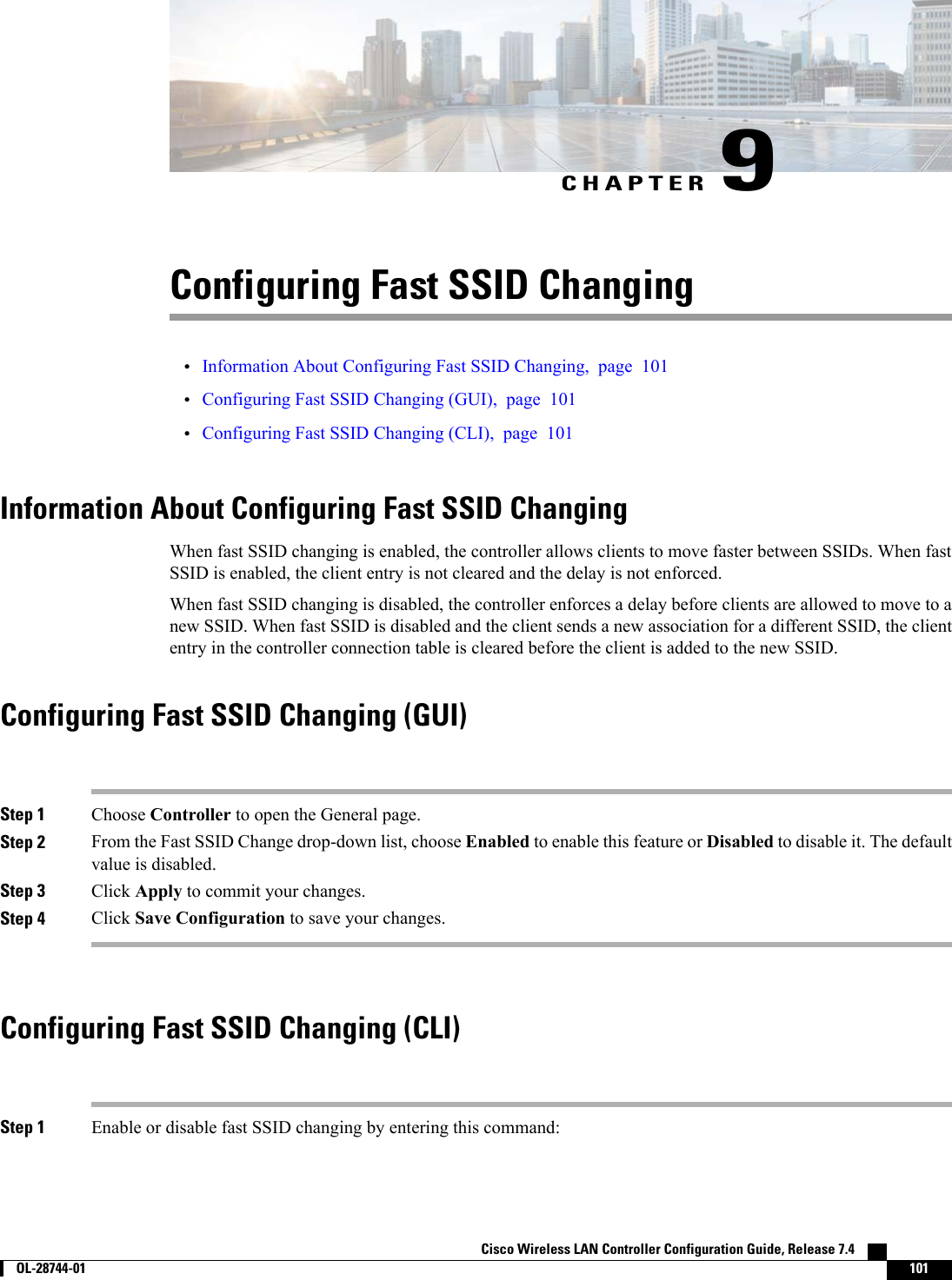 CHAPTER 9Configuring Fast SSID Changing•Information About Configuring Fast SSID Changing, page 101•Configuring Fast SSID Changing (GUI), page 101•Configuring Fast SSID Changing (CLI), page 101Information About Configuring Fast SSID ChangingWhen fast SSID changing is enabled, the controller allows clients to move faster between SSIDs. When fastSSID is enabled, the client entry is not cleared and the delay is not enforced.When fast SSID changing is disabled, the controller enforces a delay before clients are allowed to move to anew SSID. When fast SSID is disabled and the client sends a new association for a different SSID, the cliententry in the controller connection table is cleared before the client is added to the new SSID.Configuring Fast SSID Changing (GUI)Step 1 Choose Controller to open the General page.Step 2 From the Fast SSID Change drop-down list, choose Enabled to enable this feature or Disabled to disable it. The defaultvalue is disabled.Step 3 Click Apply to commit your changes.Step 4 Click Save Configuration to save your changes.Configuring Fast SSID Changing (CLI)Step 1 Enable or disable fast SSID changing by entering this command:Cisco Wireless LAN Controller Configuration Guide, Release 7.4        OL-28744-01 101