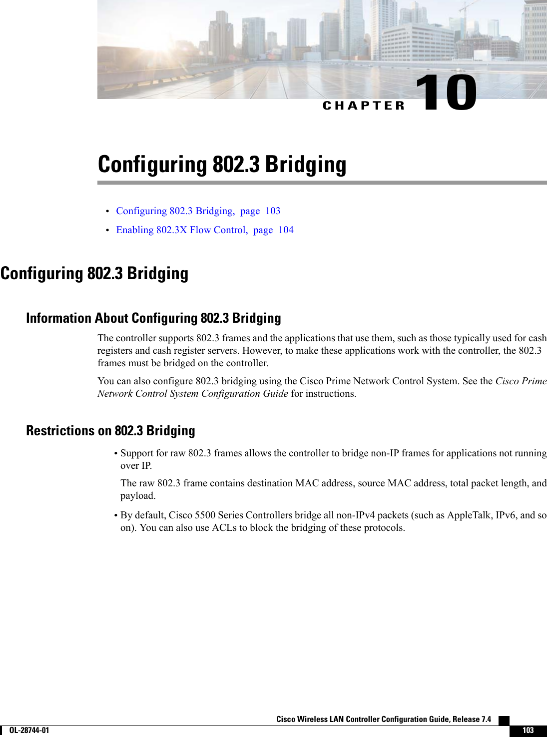 CHAPTER 10Configuring 802.3 Bridging•Configuring 802.3 Bridging, page 103•Enabling 802.3X Flow Control, page 104Configuring 802.3 BridgingInformation About Configuring 802.3 BridgingThe controller supports 802.3 frames and the applications that use them, such as those typically used for cashregisters and cash register servers. However, to make these applications work with the controller, the 802.3frames must be bridged on the controller.You can also configure 802.3 bridging using the Cisco Prime Network Control System. See the Cisco PrimeNetwork Control System Configuration Guide for instructions.Restrictions on 802.3 Bridging•Support for raw 802.3 frames allows the controller to bridge non-IP frames for applications not runningover IP.The raw 802.3 frame contains destination MAC address, source MAC address, total packet length, andpayload.•By default, Cisco 5500 Series Controllers bridge all non-IPv4 packets (such as AppleTalk, IPv6, and soon). You can also use ACLs to block the bridging of these protocols.Cisco Wireless LAN Controller Configuration Guide, Release 7.4        OL-28744-01 103