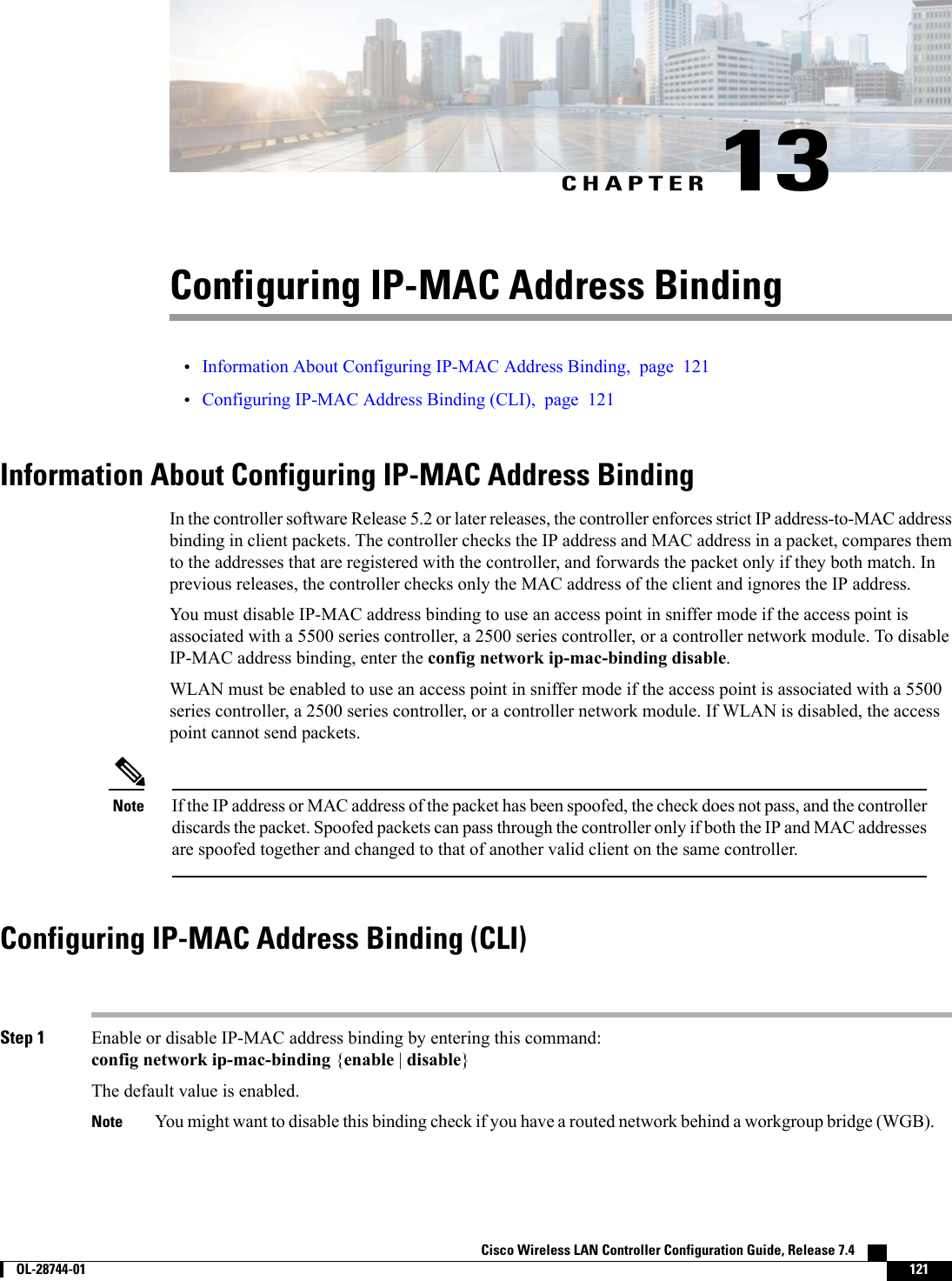 CHAPTER 13Configuring IP-MAC Address Binding•Information About Configuring IP-MAC Address Binding, page 121•Configuring IP-MAC Address Binding (CLI), page 121Information About Configuring IP-MAC Address BindingIn the controller software Release 5.2 or later releases, the controller enforces strict IP address-to-MAC addressbinding in client packets. The controller checks the IP address and MAC address in a packet, compares themto the addresses that are registered with the controller, and forwards the packet only if they both match. Inprevious releases, the controller checks only the MAC address of the client and ignores the IP address.You must disable IP-MAC address binding to use an access point in sniffer mode if the access point isassociated with a 5500 series controller, a 2500 series controller, or a controller network module. To disableIP-MAC address binding, enter the config network ip-mac-binding disable.WLAN must be enabled to use an access point in sniffer mode if the access point is associated with a 5500series controller, a 2500 series controller, or a controller network module. If WLAN is disabled, the accesspoint cannot send packets.If the IP address or MAC address of the packet has been spoofed, the check does not pass, and the controllerdiscards the packet. Spoofed packets can pass through the controller only if both the IP and MAC addressesare spoofed together and changed to that of another valid client on the same controller.NoteConfiguring IP-MAC Address Binding (CLI)Step 1 Enable or disable IP-MAC address binding by entering this command:config network ip-mac-binding {enable |disable}The default value is enabled.You might want to disable this binding check if you have a routed network behind a workgroup bridge (WGB).NoteCisco Wireless LAN Controller Configuration Guide, Release 7.4        OL-28744-01 121
