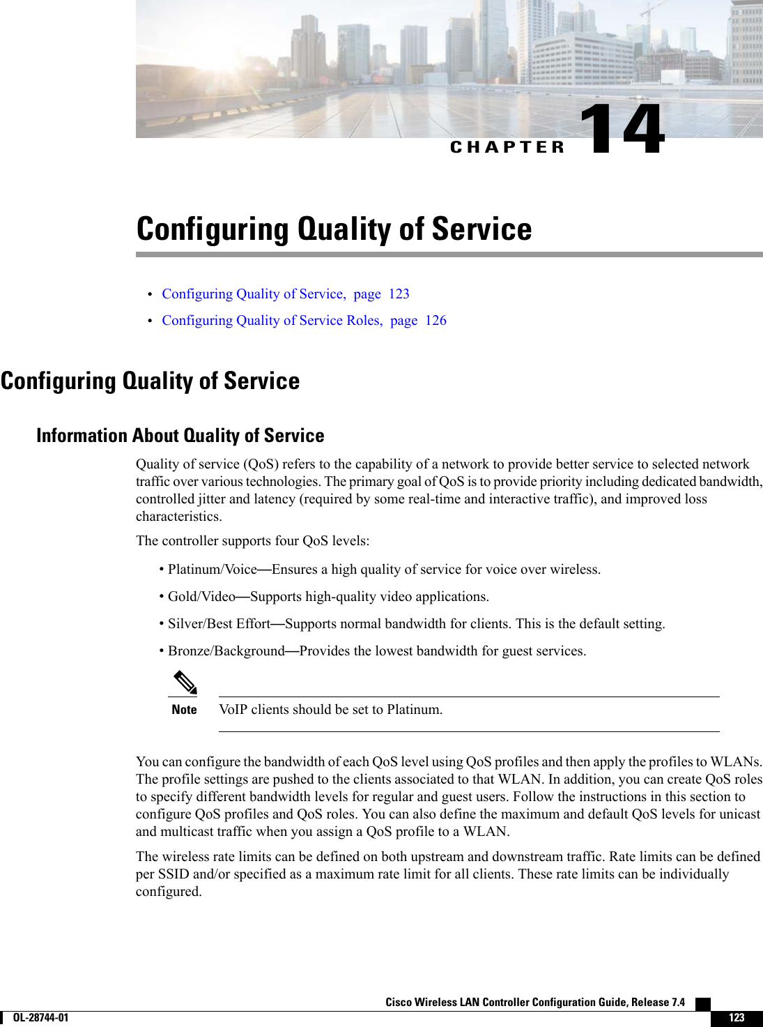CHAPTER 14Configuring Quality of Service•Configuring Quality of Service, page 123•Configuring Quality of Service Roles, page 126Configuring Quality of ServiceInformation About Quality of ServiceQuality of service (QoS) refers to the capability of a network to provide better service to selected networktraffic over various technologies. The primary goal of QoS is to provide priority including dedicated bandwidth,controlled jitter and latency (required by some real-time and interactive traffic), and improved losscharacteristics.The controller supports four QoS levels:•Platinum/Voice—Ensures a high quality of service for voice over wireless.•Gold/Video—Supports high-quality video applications.•Silver/Best Effort—Supports normal bandwidth for clients. This is the default setting.•Bronze/Background—Provides the lowest bandwidth for guest services.VoIP clients should be set to Platinum.NoteYou can configure the bandwidth of each QoS level using QoS profiles and then apply the profiles to WLANs.The profile settings are pushed to the clients associated to that WLAN. In addition, you can create QoS rolesto specify different bandwidth levels for regular and guest users. Follow the instructions in this section toconfigure QoS profiles and QoS roles. You can also define the maximum and default QoS levels for unicastand multicast traffic when you assign a QoS profile to a WLAN.The wireless rate limits can be defined on both upstream and downstream traffic. Rate limits can be definedper SSID and/or specified as a maximum rate limit for all clients. These rate limits can be individuallyconfigured.Cisco Wireless LAN Controller Configuration Guide, Release 7.4        OL-28744-01 123