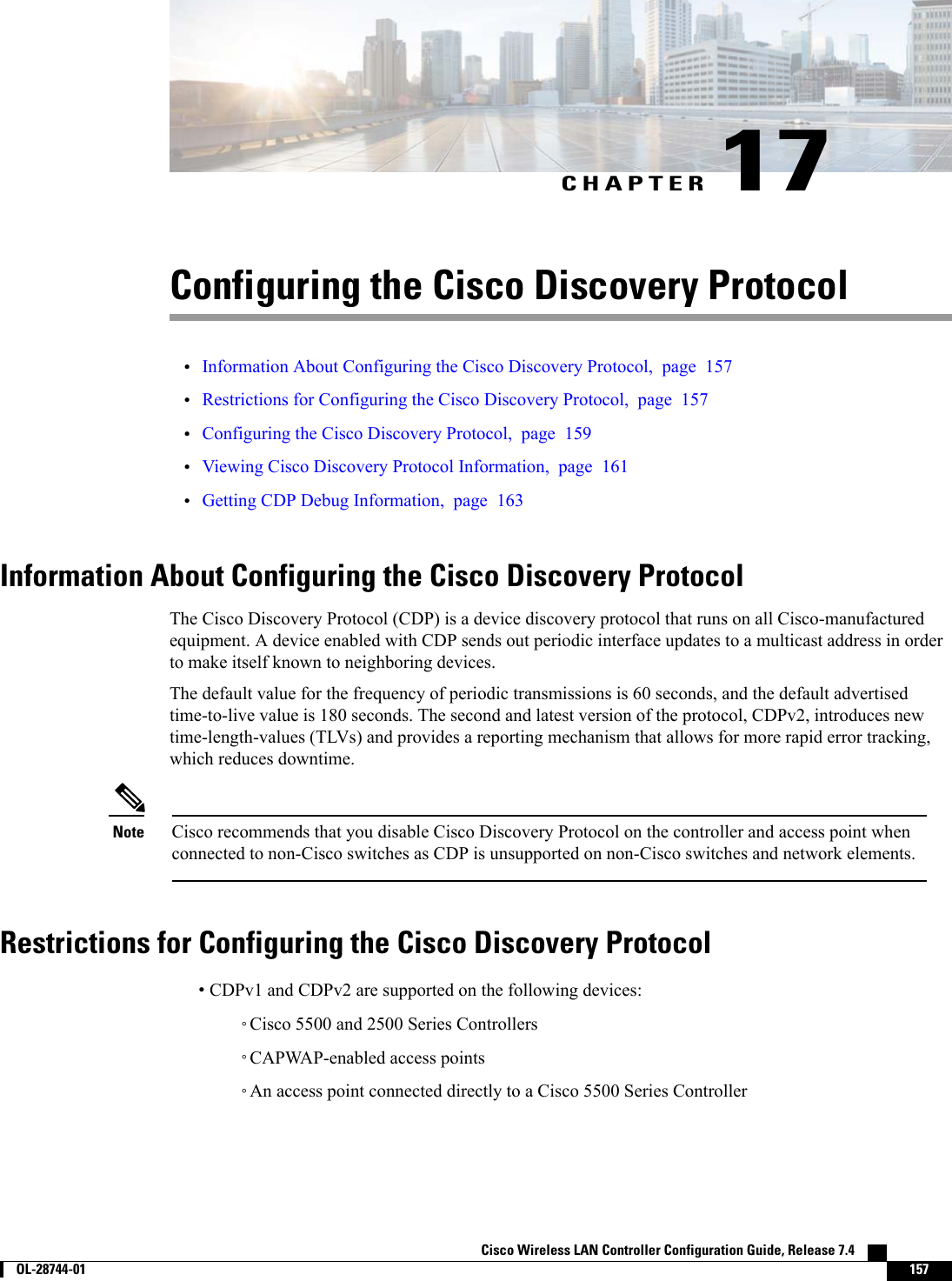 CHAPTER 17Configuring the Cisco Discovery Protocol•Information About Configuring the Cisco Discovery Protocol, page 157•Restrictions for Configuring the Cisco Discovery Protocol, page 157•Configuring the Cisco Discovery Protocol, page 159•Viewing Cisco Discovery Protocol Information, page 161•Getting CDP Debug Information, page 163Information About Configuring the Cisco Discovery ProtocolThe Cisco Discovery Protocol (CDP) is a device discovery protocol that runs on all Cisco-manufacturedequipment. A device enabled with CDP sends out periodic interface updates to a multicast address in orderto make itself known to neighboring devices.The default value for the frequency of periodic transmissions is 60 seconds, and the default advertisedtime-to-live value is 180 seconds. The second and latest version of the protocol, CDPv2, introduces newtime-length-values (TLVs) and provides a reporting mechanism that allows for more rapid error tracking,which reduces downtime.Cisco recommends that you disable Cisco Discovery Protocol on the controller and access point whenconnected to non-Cisco switches as CDP is unsupported on non-Cisco switches and network elements.NoteRestrictions for Configuring the Cisco Discovery Protocol•CDPv1 and CDPv2 are supported on the following devices:◦Cisco 5500 and 2500 Series Controllers◦CAPWAP-enabled access points◦An access point connected directly to a Cisco 5500 Series ControllerCisco Wireless LAN Controller Configuration Guide, Release 7.4        OL-28744-01 157