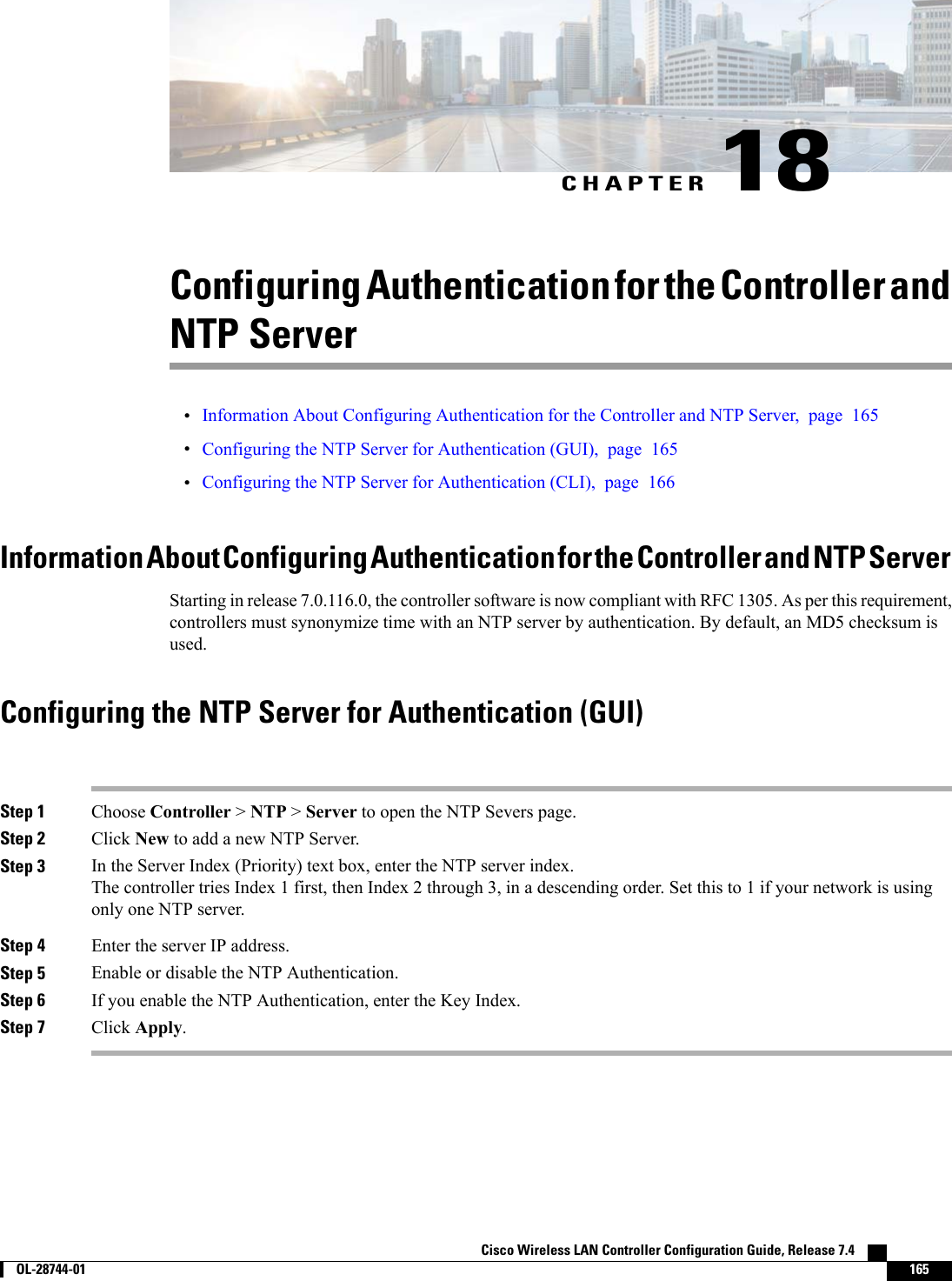 CHAPTER 18Configuring Authentication for the Controller andNTP Server•Information About Configuring Authentication for the Controller and NTP Server, page 165•Configuring the NTP Server for Authentication (GUI), page 165•Configuring the NTP Server for Authentication (CLI), page 166Information About Configuring Authentication for the Controller and NTP ServerStarting in release 7.0.116.0, the controller software is now compliant with RFC 1305. As per this requirement,controllers must synonymize time with an NTP server by authentication. By default, an MD5 checksum isused.Configuring the NTP Server for Authentication (GUI)Step 1 Choose Controller &gt;NTP &gt;Server to open the NTP Severs page.Step 2 Click New to add a new NTP Server.Step 3 In the Server Index (Priority) text box, enter the NTP server index.The controller tries Index 1 first, then Index 2 through 3, in a descending order. Set this to 1 if your network is usingonly one NTP server.Step 4 Enter the server IP address.Step 5 Enable or disable the NTP Authentication.Step 6 If you enable the NTP Authentication, enter the Key Index.Step 7 Click Apply.Cisco Wireless LAN Controller Configuration Guide, Release 7.4        OL-28744-01 165