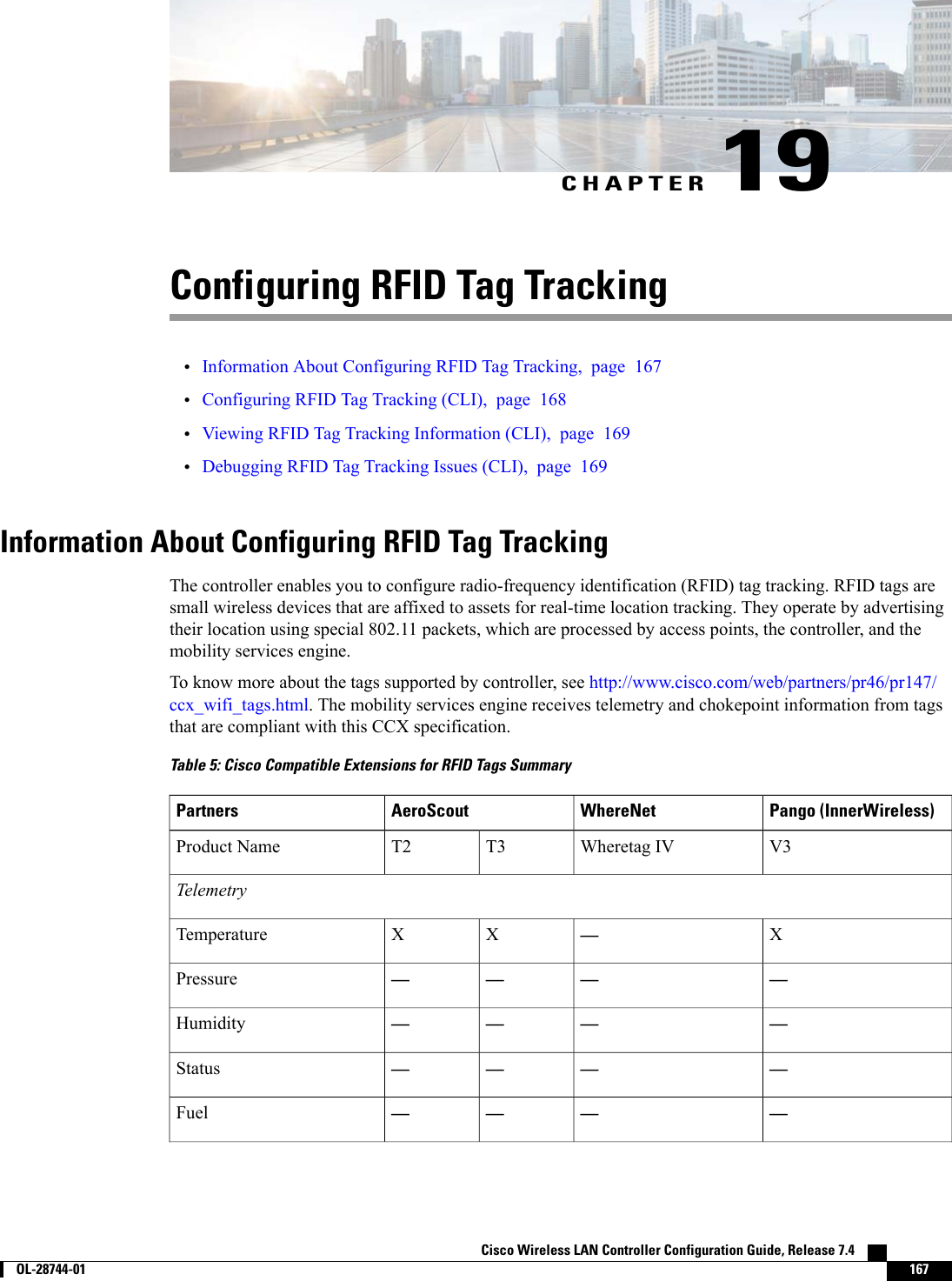CHAPTER 19Configuring RFID Tag Tracking•Information About Configuring RFID Tag Tracking, page 167•Configuring RFID Tag Tracking (CLI), page 168•Viewing RFID Tag Tracking Information (CLI), page 169•Debugging RFID Tag Tracking Issues (CLI), page 169Information About Configuring RFID Tag TrackingThe controller enables you to configure radio-frequency identification (RFID) tag tracking. RFID tags aresmall wireless devices that are affixed to assets for real-time location tracking. They operate by advertisingtheir location using special 802.11 packets, which are processed by access points, the controller, and themobility services engine.To know more about the tags supported by controller, see http://www.cisco.com/web/partners/pr46/pr147/ccx_wifi_tags.html. The mobility services engine receives telemetry and chokepoint information from tagsthat are compliant with this CCX specification.Table 5: Cisco Compatible Extensions for RFID Tags SummaryPango (InnerWireless)WhereNetAeroScoutPartnersV3Wheretag IVT3T2Product NameTelemetryX—XXTemperature————Pressure————Humidity————Status————FuelCisco Wireless LAN Controller Configuration Guide, Release 7.4        OL-28744-01 167
