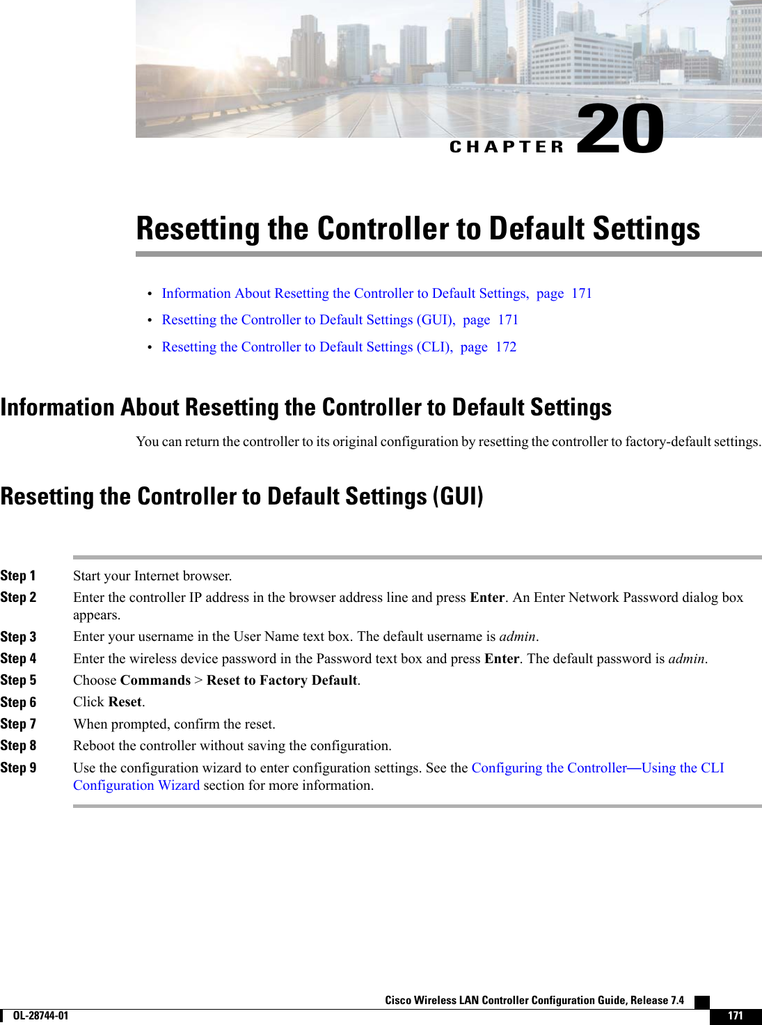 CHAPTER 20Resetting the Controller to Default Settings•Information About Resetting the Controller to Default Settings, page 171•Resetting the Controller to Default Settings (GUI), page 171•Resetting the Controller to Default Settings (CLI), page 172Information About Resetting the Controller to Default SettingsYou can return the controller to its original configuration by resetting the controller to factory-default settings.Resetting the Controller to Default Settings (GUI)Step 1 Start your Internet browser.Step 2 Enter the controller IP address in the browser address line and press Enter. An Enter Network Password dialog boxappears.Step 3 Enter your username in the User Name text box. The default username is admin.Step 4 Enter the wireless device password in the Password text box and press Enter. The default password is admin.Step 5 Choose Commands &gt;Reset to Factory Default.Step 6 Click Reset.Step 7 When prompted, confirm the reset.Step 8 Reboot the controller without saving the configuration.Step 9 Use the configuration wizard to enter configuration settings. See the Configuring the Controller—Using the CLIConfiguration Wizard section for more information.Cisco Wireless LAN Controller Configuration Guide, Release 7.4        OL-28744-01 171