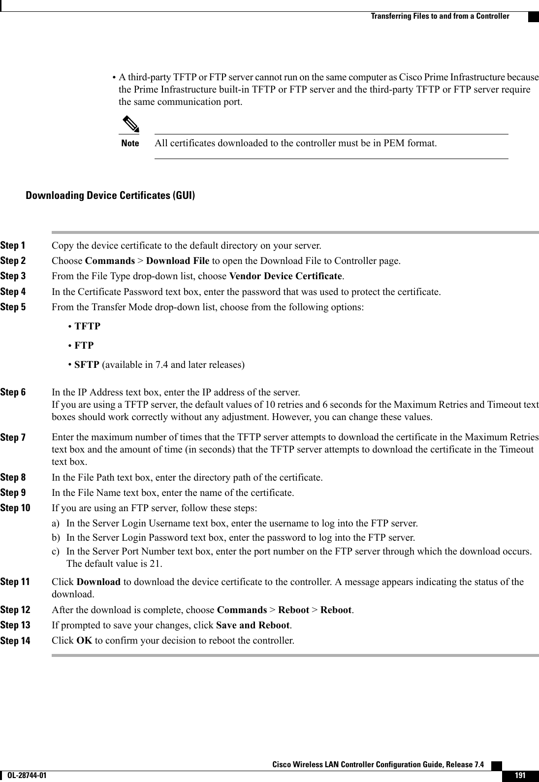 •A third-party TFTP or FTP server cannot run on the same computer as Cisco Prime Infrastructure becausethe Prime Infrastructure built-in TFTP or FTP server and the third-party TFTP or FTP server requirethe same communication port.All certificates downloaded to the controller must be in PEM format.NoteDownloading Device Certificates (GUI)Step 1 Copy the device certificate to the default directory on your server.Step 2 Choose Commands &gt;Download File to open the Download File to Controller page.Step 3 From the File Type drop-down list, choose Vendor Device Certificate.Step 4 In the Certificate Password text box, enter the password that was used to protect the certificate.Step 5 From the Transfer Mode drop-down list, choose from the following options:•TFTP•FTP•SFTP (available in 7.4 and later releases)Step 6 In the IP Address text box, enter the IP address of the server.If you are using a TFTP server, the default values of 10 retries and 6 seconds for the Maximum Retries and Timeout textboxes should work correctly without any adjustment. However, you can change these values.Step 7 Enter the maximum number of times that the TFTP server attempts to download the certificate in the Maximum Retriestext box and the amount of time (in seconds) that the TFTP server attempts to download the certificate in the Timeouttext box.Step 8 In the File Path text box, enter the directory path of the certificate.Step 9 In the File Name text box, enter the name of the certificate.Step 10 If you are using an FTP server, follow these steps:a) In the Server Login Username text box, enter the username to log into the FTP server.b) In the Server Login Password text box, enter the password to log into the FTP server.c) In the Server Port Number text box, enter the port number on the FTP server through which the download occurs.The default value is 21.Step 11 Click Download to download the device certificate to the controller. A message appears indicating the status of thedownload.Step 12 After the download is complete, choose Commands &gt;Reboot &gt;Reboot.Step 13 If prompted to save your changes, click Save and Reboot.Step 14 Click OK to confirm your decision to reboot the controller.Cisco Wireless LAN Controller Configuration Guide, Release 7.4       OL-28744-01 191Transferring Files to and from a Controller