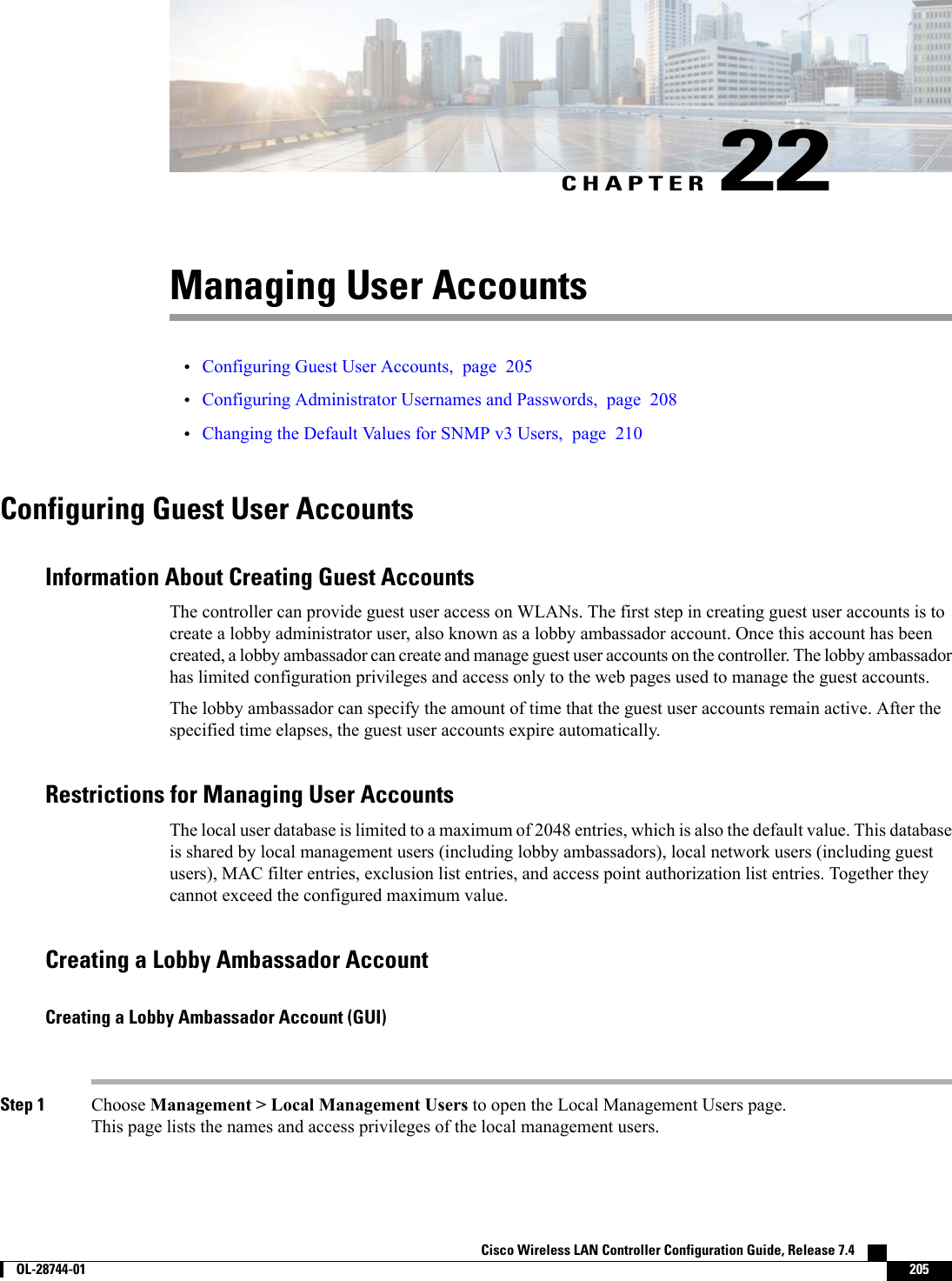 CHAPTER 22Managing User Accounts•Configuring Guest User Accounts, page 205•Configuring Administrator Usernames and Passwords, page 208•Changing the Default Values for SNMP v3 Users, page 210Configuring Guest User AccountsInformation About Creating Guest AccountsThe controller can provide guest user access on WLANs. The first step in creating guest user accounts is tocreate a lobby administrator user, also known as a lobby ambassador account. Once this account has beencreated, a lobby ambassador can create and manage guest user accounts on the controller. The lobby ambassadorhas limited configuration privileges and access only to the web pages used to manage the guest accounts.The lobby ambassador can specify the amount of time that the guest user accounts remain active. After thespecified time elapses, the guest user accounts expire automatically.Restrictions for Managing User AccountsThe local user database is limited to a maximum of 2048 entries, which is also the default value. This databaseis shared by local management users (including lobby ambassadors), local network users (including guestusers), MAC filter entries, exclusion list entries, and access point authorization list entries. Together theycannot exceed the configured maximum value.Creating a Lobby Ambassador AccountCreating a Lobby Ambassador Account (GUI)Step 1 Choose Management &gt; Local Management Users to open the Local Management Users page.This page lists the names and access privileges of the local management users.Cisco Wireless LAN Controller Configuration Guide, Release 7.4        OL-28744-01 205