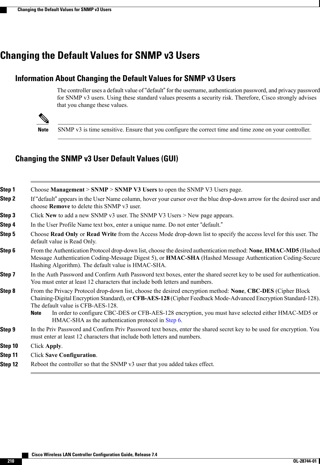 Changing the Default Values for SNMP v3 UsersInformation About Changing the Default Values for SNMP v3 UsersThe controller uses a default value of “default”for the username, authentication password, and privacy passwordfor SNMP v3 users. Using these standard values presents a security risk. Therefore, Cisco strongly advisesthat you change these values.SNMP v3 is time sensitive. Ensure that you configure the correct time and time zone on your controller.NoteChanging the SNMP v3 User Default Values (GUI)Step 1 Choose Management &gt;SNMP &gt;SNMP V3 Users to open the SNMP V3 Users page.Step 2 If “default”appears in the User Name column, hover your cursor over the blue drop-down arrow for the desired user andchoose Remove to delete this SNMP v3 user.Step 3 Click New to add a new SNMP v3 user. The SNMP V3 Users &gt; New page appears.Step 4 In the User Profile Name text box, enter a unique name. Do not enter “default.”Step 5 Choose Read Only or Read Write from the Access Mode drop-down list to specify the access level for this user. Thedefault value is Read Only.Step 6 From the Authentication Protocol drop-down list, choose the desired authentication method: None,HMAC-MD5 (HashedMessage Authentication Coding-Message Digest 5), or HMAC-SHA (Hashed Message Authentication Coding-SecureHashing Algorithm). The default value is HMAC-SHA.Step 7 In the Auth Password and Confirm Auth Password text boxes, enter the shared secret key to be used for authentication.You must enter at least 12 characters that include both letters and numbers.Step 8 From the Privacy Protocol drop-down list, choose the desired encryption method: None,CBC-DES (Cipher BlockChaining-Digital Encryption Standard), or CFB-AES-128 (Cipher Feedback Mode-Advanced Encryption Standard-128).The default value is CFB-AES-128.In order to configure CBC-DES or CFB-AES-128 encryption, you must have selected either HMAC-MD5 orHMAC-SHA as the authentication protocol in Step 6.NoteStep 9 In the Priv Password and Confirm Priv Password text boxes, enter the shared secret key to be used for encryption. Youmust enter at least 12 characters that include both letters and numbers.Step 10 Click Apply.Step 11 Click Save Configuration.Step 12 Reboot the controller so that the SNMP v3 user that you added takes effect.   Cisco Wireless LAN Controller Configuration Guide, Release 7.4210 OL-28744-01  Changing the Default Values for SNMP v3 Users