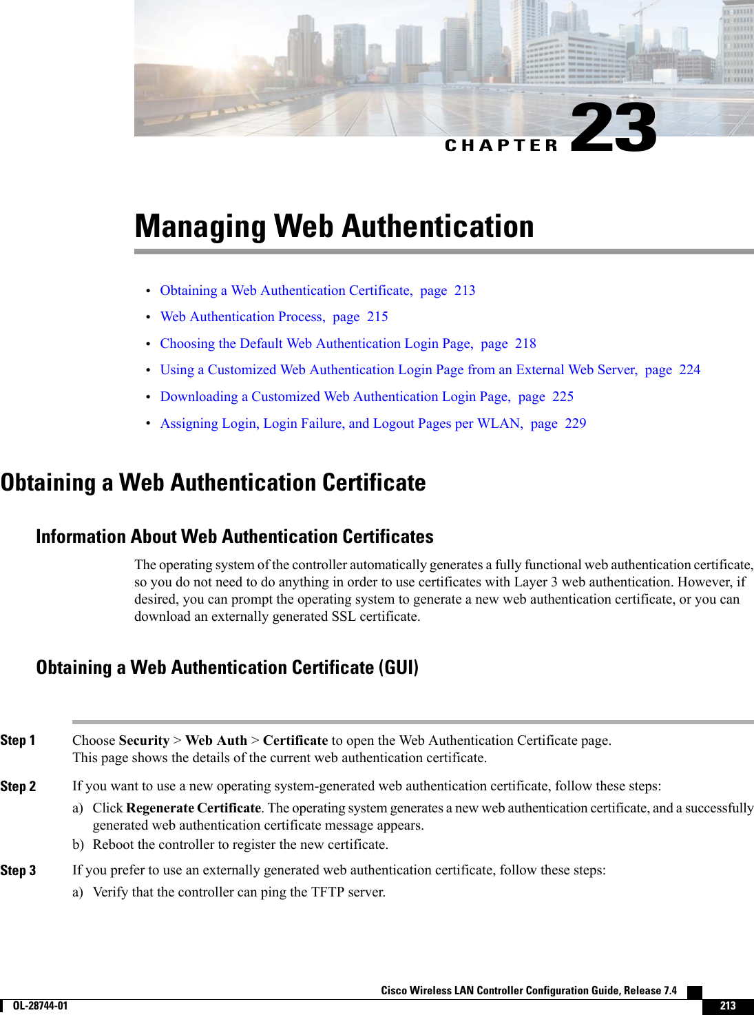 CHAPTER 23Managing Web Authentication•Obtaining a Web Authentication Certificate, page 213•Web Authentication Process, page 215•Choosing the Default Web Authentication Login Page, page 218•Using a Customized Web Authentication Login Page from an External Web Server, page 224•Downloading a Customized Web Authentication Login Page, page 225•Assigning Login, Login Failure, and Logout Pages per WLAN, page 229Obtaining a Web Authentication CertificateInformation About Web Authentication CertificatesThe operating system of the controller automatically generates a fully functional web authentication certificate,so you do not need to do anything in order to use certificates with Layer 3 web authentication. However, ifdesired, you can prompt the operating system to generate a new web authentication certificate, or you candownload an externally generated SSL certificate.Obtaining a Web Authentication Certificate (GUI)Step 1 Choose Security &gt;Web Auth &gt;Certificate to open the Web Authentication Certificate page.This page shows the details of the current web authentication certificate.Step 2 If you want to use a new operating system-generated web authentication certificate, follow these steps:a) Click Regenerate Certificate. The operating system generates a new web authentication certificate, and a successfullygenerated web authentication certificate message appears.b) Reboot the controller to register the new certificate.Step 3 If you prefer to use an externally generated web authentication certificate, follow these steps:a) Verify that the controller can ping the TFTP server.Cisco Wireless LAN Controller Configuration Guide, Release 7.4        OL-28744-01 213
