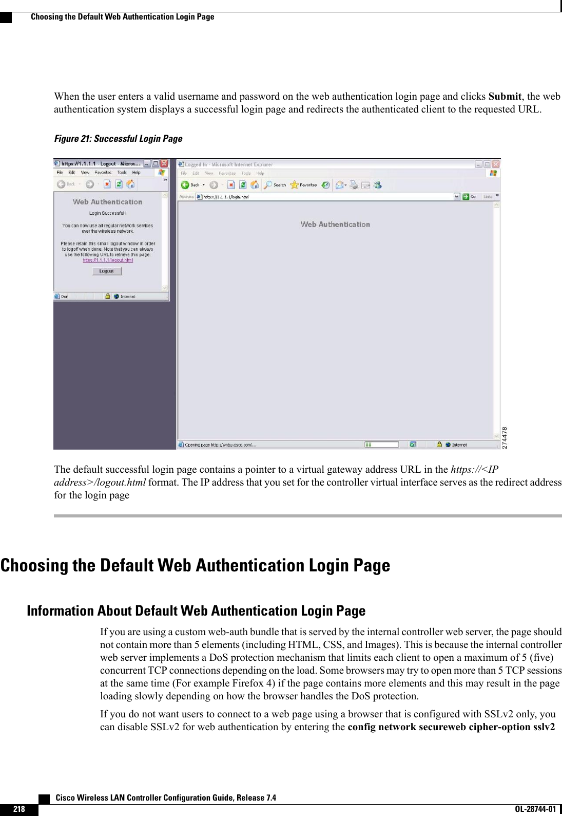 When the user enters a valid username and password on the web authentication login page and clicks Submit, the webauthentication system displays a successful login page and redirects the authenticated client to the requested URL.Figure 21: Successful Login PageThe default successful login page contains a pointer to a virtual gateway address URL in the https://&lt;IPaddress&gt;/logout.html format. The IP address that you set for the controller virtual interface serves as the redirect addressfor the login pageChoosing the Default Web Authentication Login PageInformation About Default Web Authentication Login PageIf you are using a custom web-auth bundle that is served by the internal controller web server, the page shouldnot contain more than 5 elements (including HTML, CSS, and Images). This is because the internal controllerweb server implements a DoS protection mechanism that limits each client to open a maximum of 5 (five)concurrent TCP connections depending on the load. Some browsers may try to open more than 5 TCP sessionsat the same time (For example Firefox 4) if the page contains more elements and this may result in the pageloading slowly depending on how the browser handles the DoS protection.If you do not want users to connect to a web page using a browser that is configured with SSLv2 only, youcan disable SSLv2 for web authentication by entering the config network secureweb cipher-option sslv2   Cisco Wireless LAN Controller Configuration Guide, Release 7.4218 OL-28744-01  Choosing the Default Web Authentication Login Page