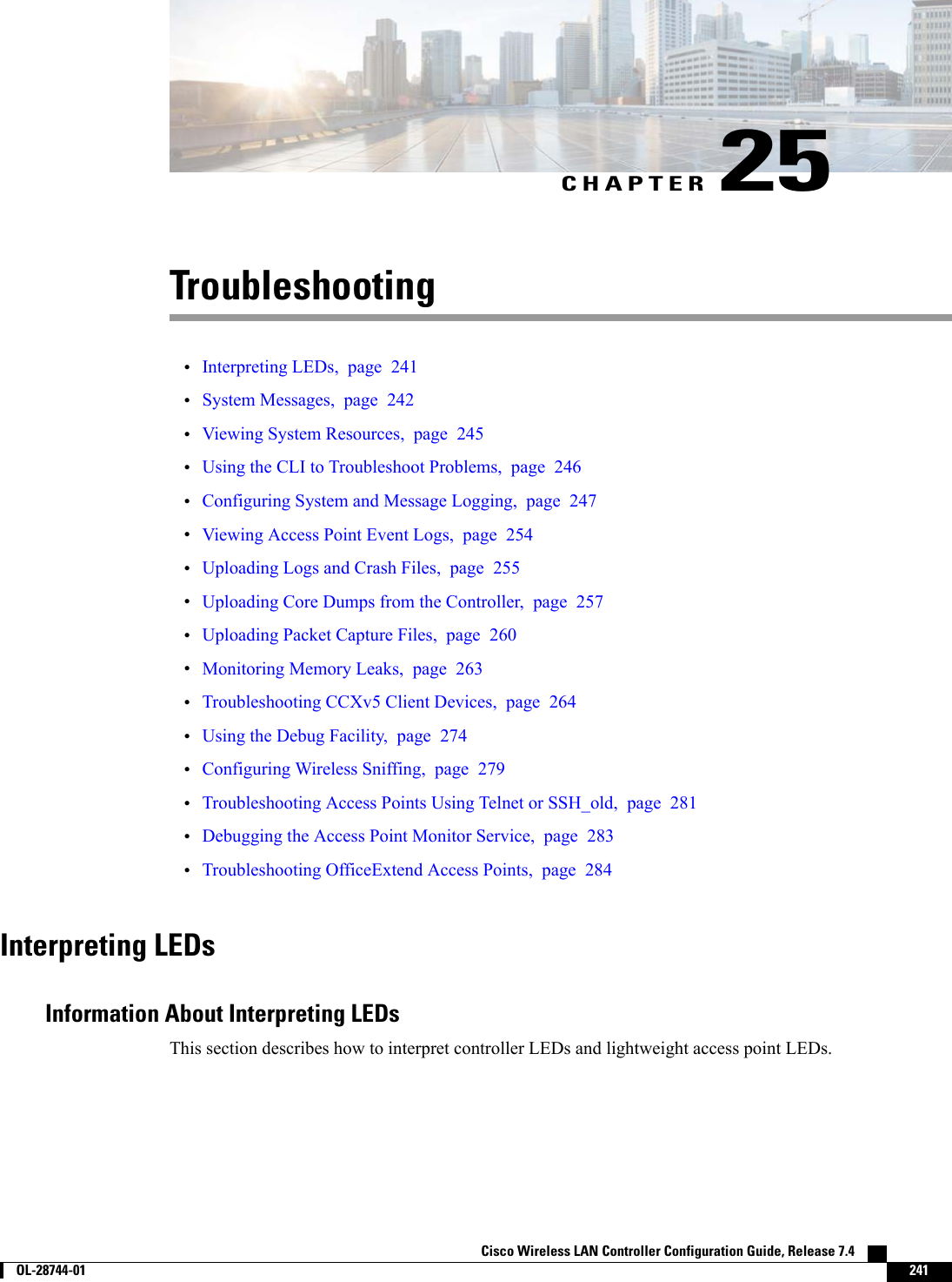 CHAPTER 25Troubleshooting•Interpreting LEDs, page 241•System Messages, page 242•Viewing System Resources, page 245•Using the CLI to Troubleshoot Problems, page 246•Configuring System and Message Logging, page 247•Viewing Access Point Event Logs, page 254•Uploading Logs and Crash Files, page 255•Uploading Core Dumps from the Controller, page 257•Uploading Packet Capture Files, page 260•Monitoring Memory Leaks, page 263•Troubleshooting CCXv5 Client Devices, page 264•Using the Debug Facility, page 274•Configuring Wireless Sniffing, page 279•Troubleshooting Access Points Using Telnet or SSH_old, page 281•Debugging the Access Point Monitor Service, page 283•Troubleshooting OfficeExtend Access Points, page 284Interpreting LEDsInformation About Interpreting LEDsThis section describes how to interpret controller LEDs and lightweight access point LEDs.Cisco Wireless LAN Controller Configuration Guide, Release 7.4        OL-28744-01 241