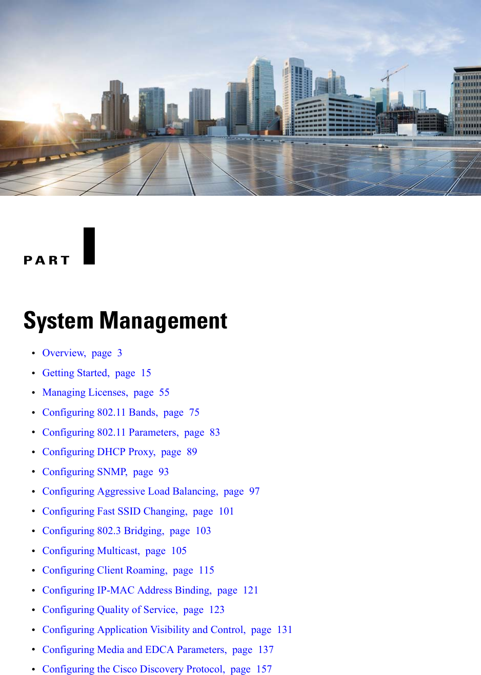 PART ISystem Management•Overview, page 3•Getting Started, page 15•Managing Licenses, page 55•Configuring 802.11 Bands, page 75•Configuring 802.11 Parameters, page 83•Configuring DHCP Proxy, page 89•Configuring SNMP, page 93•Configuring Aggressive Load Balancing, page 97•Configuring Fast SSID Changing, page 101•Configuring 802.3 Bridging, page 103•Configuring Multicast, page 105•Configuring Client Roaming, page 115•Configuring IP-MAC Address Binding, page 121•Configuring Quality of Service, page 123•Configuring Application Visibility and Control, page 131•Configuring Media and EDCA Parameters, page 137•Configuring the Cisco Discovery Protocol, page 157
