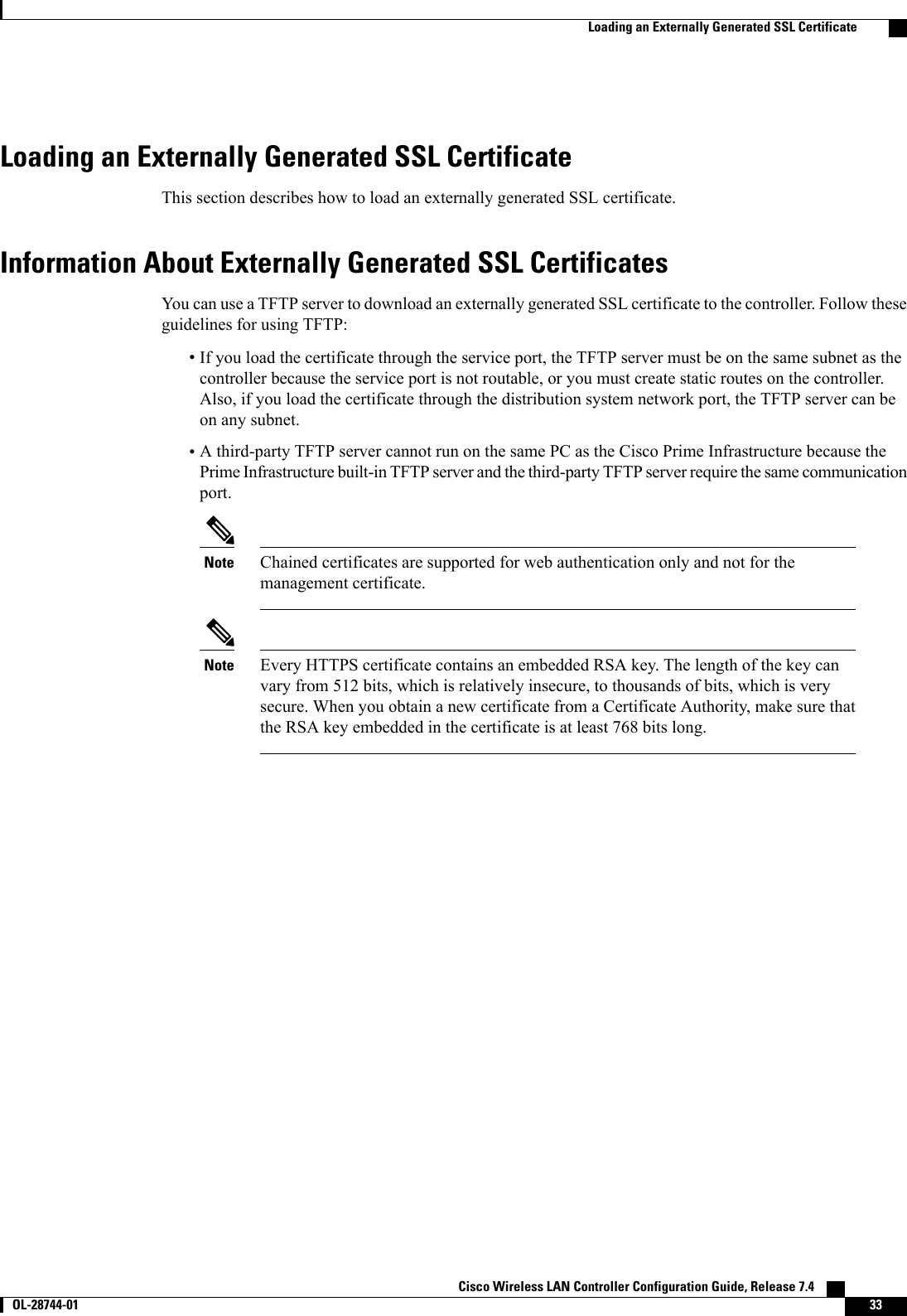 Loading an Externally Generated SSL CertificateThis section describes how to load an externally generated SSL certificate.Information About Externally Generated SSL CertificatesYou can use a TFTP server to download an externally generated SSL certificate to the controller. Follow theseguidelines for using TFTP:•If you load the certificate through the service port, the TFTP server must be on the same subnet as thecontroller because the service port is not routable, or you must create static routes on the controller.Also, if you load the certificate through the distribution system network port, the TFTP server can beon any subnet.•A third-party TFTP server cannot run on the same PC as the Cisco Prime Infrastructure because thePrime Infrastructure built-in TFTP server and the third-party TFTP server require the same communicationport.Chained certificates are supported for web authentication only and not for themanagement certificate.NoteEvery HTTPS certificate contains an embedded RSA key. The length of the key canvary from 512 bits, which is relatively insecure, to thousands of bits, which is verysecure. When you obtain a new certificate from a Certificate Authority, make sure thatthe RSA key embedded in the certificate is at least 768 bits long.NoteCisco Wireless LAN Controller Configuration Guide, Release 7.4       OL-28744-01 33Loading an Externally Generated SSL Certificate