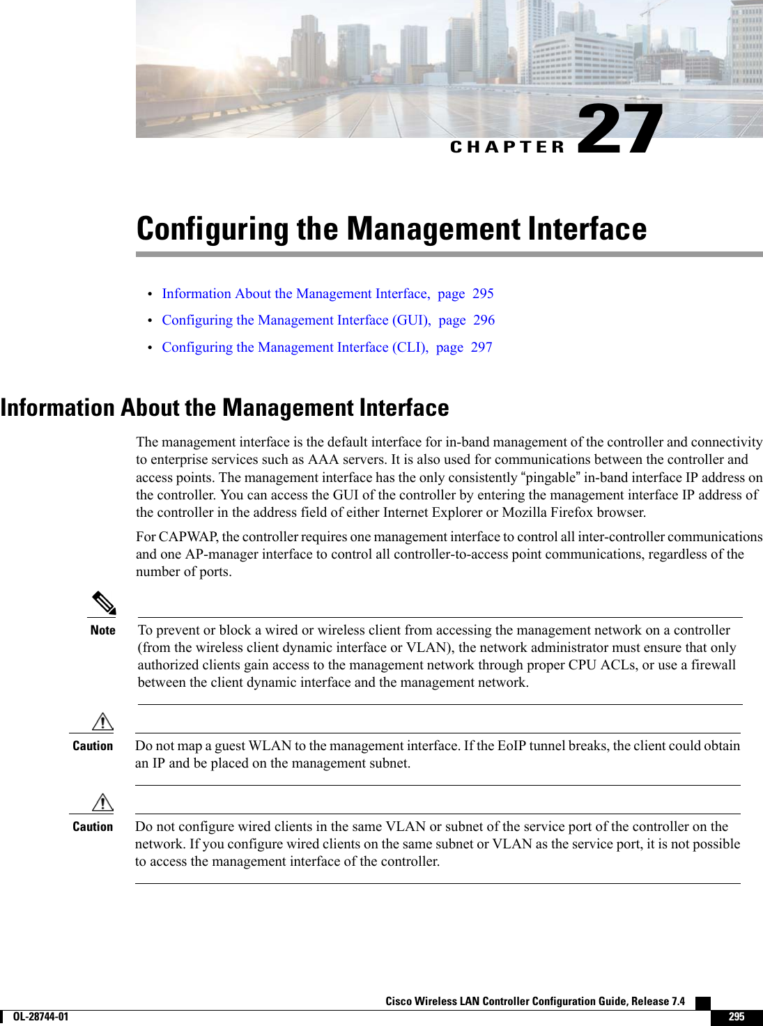CHAPTER 27Configuring the Management Interface•Information About the Management Interface, page 295•Configuring the Management Interface (GUI), page 296•Configuring the Management Interface (CLI), page 297Information About the Management InterfaceThe management interface is the default interface for in-band management of the controller and connectivityto enterprise services such as AAA servers. It is also used for communications between the controller andaccess points. The management interface has the only consistently “pingable”in-band interface IP address onthe controller. You can access the GUI of the controller by entering the management interface IP address ofthe controller in the address field of either Internet Explorer or Mozilla Firefox browser.For CAPWAP, the controller requires one management interface to control all inter-controller communicationsand one AP-manager interface to control all controller-to-access point communications, regardless of thenumber of ports.To prevent or block a wired or wireless client from accessing the management network on a controller(from the wireless client dynamic interface or VLAN), the network administrator must ensure that onlyauthorized clients gain access to the management network through proper CPU ACLs, or use a firewallbetween the client dynamic interface and the management network.NoteDo not map a guest WLAN to the management interface. If the EoIP tunnel breaks, the client could obtainan IP and be placed on the management subnet.CautionDo not configure wired clients in the same VLAN or subnet of the service port of the controller on thenetwork. If you configure wired clients on the same subnet or VLAN as the service port, it is not possibleto access the management interface of the controller.CautionCisco Wireless LAN Controller Configuration Guide, Release 7.4        OL-28744-01 295
