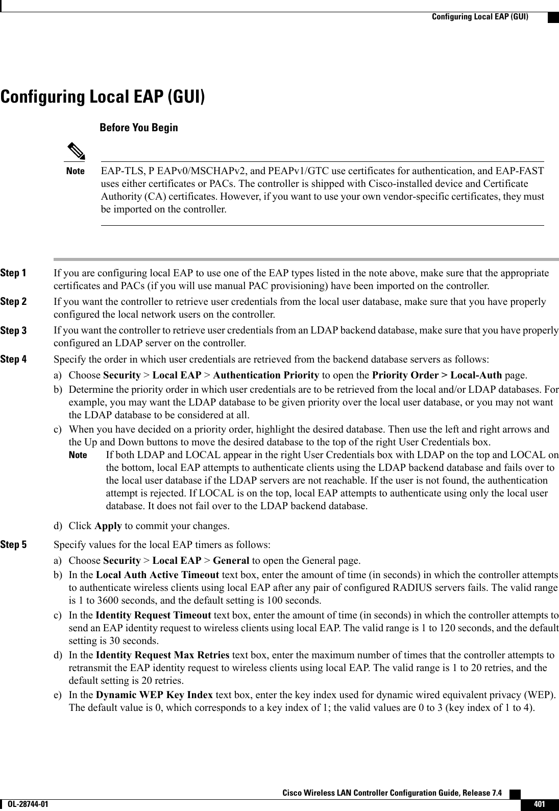 Configuring Local EAP (GUI)Before You BeginEAP-TLS, P EAPv0/MSCHAPv2, and PEAPv1/GTC use certificates for authentication, and EAP-FASTuses either certificates or PACs. The controller is shipped with Cisco-installed device and CertificateAuthority (CA) certificates. However, if you want to use your own vendor-specific certificates, they mustbe imported on the controller.NoteStep 1 If you are configuring local EAP to use one of the EAP types listed in the note above, make sure that the appropriatecertificates and PACs (if you will use manual PAC provisioning) have been imported on the controller.Step 2 If you want the controller to retrieve user credentials from the local user database, make sure that you have properlyconfigured the local network users on the controller.Step 3 If you want the controller to retrieve user credentials from an LDAP backend database, make sure that you have properlyconfigured an LDAP server on the controller.Step 4 Specify the order in which user credentials are retrieved from the backend database servers as follows:a) Choose Security &gt;Local EAP &gt;Authentication Priority to open the Priority Order &gt; Local-Auth page.b) Determine the priority order in which user credentials are to be retrieved from the local and/or LDAP databases. Forexample, you may want the LDAP database to be given priority over the local user database, or you may not wantthe LDAP database to be considered at all.c) When you have decided on a priority order, highlight the desired database. Then use the left and right arrows andthe Up and Down buttons to move the desired database to the top of the right User Credentials box.If both LDAP and LOCAL appear in the right User Credentials box with LDAP on the top and LOCAL onthe bottom, local EAP attempts to authenticate clients using the LDAP backend database and fails over tothe local user database if the LDAP servers are not reachable. If the user is not found, the authenticationattempt is rejected. If LOCAL is on the top, local EAP attempts to authenticate using only the local userdatabase. It does not fail over to the LDAP backend database.Noted) Click Apply to commit your changes.Step 5 Specify values for the local EAP timers as follows:a) Choose Security &gt;Local EAP &gt;General to open the General page.b) In the Local Auth Active Timeout text box, enter the amount of time (in seconds) in which the controller attemptsto authenticate wireless clients using local EAP after any pair of configured RADIUS servers fails. The valid rangeis 1 to 3600 seconds, and the default setting is 100 seconds.c) In the Identity Request Timeout text box, enter the amount of time (in seconds) in which the controller attempts tosend an EAP identity request to wireless clients using local EAP. The valid range is 1 to 120 seconds, and the defaultsetting is 30 seconds.d) In the Identity Request Max Retries text box, enter the maximum number of times that the controller attempts toretransmit the EAP identity request to wireless clients using local EAP. The valid range is 1 to 20 retries, and thedefault setting is 20 retries.e) In the Dynamic WEP Key Index text box, enter the key index used for dynamic wired equivalent privacy (WEP).The default value is 0, which corresponds to a key index of 1; the valid values are 0 to 3 (key index of 1 to 4).Cisco Wireless LAN Controller Configuration Guide, Release 7.4       OL-28744-01 401Configuring Local EAP (GUI)