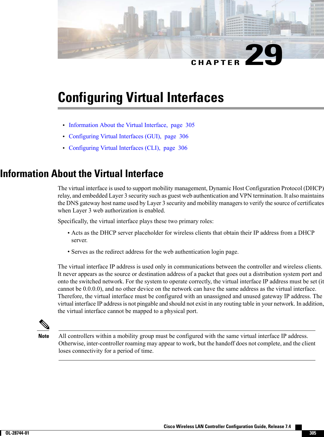 CHAPTER 29Configuring Virtual Interfaces•Information About the Virtual Interface, page 305•Configuring Virtual Interfaces (GUI), page 306•Configuring Virtual Interfaces (CLI), page 306Information About the Virtual InterfaceThe virtual interface is used to support mobility management, Dynamic Host Configuration Protocol (DHCP)relay, and embedded Layer 3 security such as guest web authentication and VPN termination. It also maintainsthe DNS gateway host name used by Layer 3 security and mobility managers to verify the source of certificateswhen Layer 3 web authorization is enabled.Specifically, the virtual interface plays these two primary roles:•Acts as the DHCP server placeholder for wireless clients that obtain their IP address from a DHCPserver.•Serves as the redirect address for the web authentication login page.The virtual interface IP address is used only in communications between the controller and wireless clients.It never appears as the source or destination address of a packet that goes out a distribution system port andonto the switched network. For the system to operate correctly, the virtual interface IP address must be set (itcannot be 0.0.0.0), and no other device on the network can have the same address as the virtual interface.Therefore, the virtual interface must be configured with an unassigned and unused gateway IP address. Thevirtual interface IP address is not pingable and should not exist in any routing table in your network. In addition,the virtual interface cannot be mapped to a physical port.All controllers within a mobility group must be configured with the same virtual interface IP address.Otherwise, inter-controller roaming may appear to work, but the handoff does not complete, and the clientloses connectivity for a period of time.NoteCisco Wireless LAN Controller Configuration Guide, Release 7.4        OL-28744-01 305