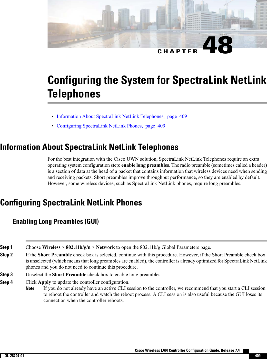 CHAPTER 48Configuring the System for SpectraLink NetLinkTelephones•Information About SpectraLink NetLink Telephones, page 409•Configuring SpectraLink NetLink Phones, page 409Information About SpectraLink NetLink TelephonesFor the best integration with the Cisco UWN solution, SpectraLink NetLink Telephones require an extraoperating system configuration step: enable long preambles. The radio preamble (sometimes called a header)is a section of data at the head of a packet that contains information that wireless devices need when sendingand receiving packets. Short preambles improve throughput performance, so they are enabled by default.However, some wireless devices, such as SpectraLink NetLink phones, require long preambles.Configuring SpectraLink NetLink PhonesEnabling Long Preambles (GUI)Step 1 Choose Wireless &gt;802.11b/g/n &gt;Network to open the 802.11b/g Global Parameters page.Step 2 If the Short Preamble check box is selected, continue with this procedure. However, if the Short Preamble check boxis unselected (which means that long preambles are enabled), the controller is already optimized for SpectraLink NetLinkphones and you do not need to continue this procedure.Step 3 Unselect the Short Preamble check box to enable long preambles.Step 4 Click Apply to update the controller configuration.If you do not already have an active CLI session to the controller, we recommend that you start a CLI sessionto reboot the controller and watch the reboot process. A CLI session is also useful because the GUI loses itsconnection when the controller reboots.NoteCisco Wireless LAN Controller Configuration Guide, Release 7.4        OL-28744-01 409