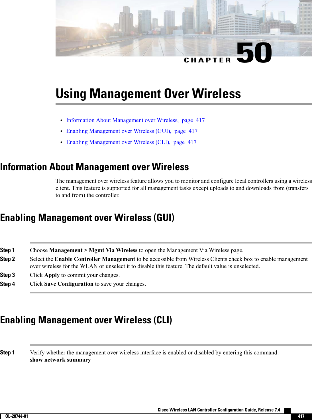 CHAPTER 50Using Management Over Wireless•Information About Management over Wireless, page 417•Enabling Management over Wireless (GUI), page 417•Enabling Management over Wireless (CLI), page 417Information About Management over WirelessThe management over wireless feature allows you to monitor and configure local controllers using a wirelessclient. This feature is supported for all management tasks except uploads to and downloads from (transfersto and from) the controller.Enabling Management over Wireless (GUI)Step 1 Choose Management &gt; Mgmt Via Wireless to open the Management Via Wireless page.Step 2 Select the Enable Controller Management to be accessible from Wireless Clients check box to enable managementover wireless for the WLAN or unselect it to disable this feature. The default value is unselected.Step 3 Click Apply to commit your changes.Step 4 Click Save Configuration to save your changes.Enabling Management over Wireless (CLI)Step 1 Verify whether the management over wireless interface is enabled or disabled by entering this command:show network summaryCisco Wireless LAN Controller Configuration Guide, Release 7.4        OL-28744-01 417