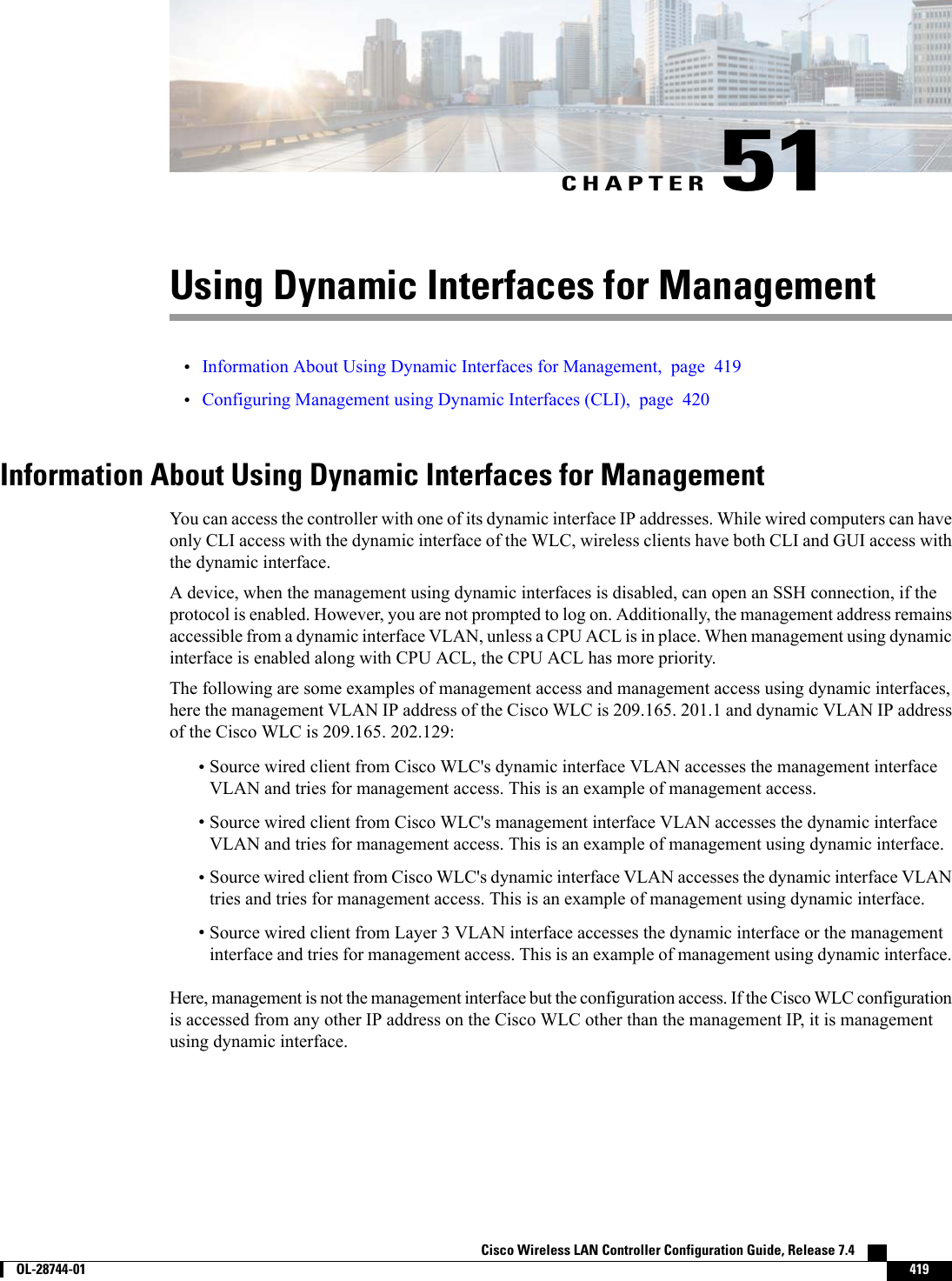 CHAPTER 51Using Dynamic Interfaces for Management•Information About Using Dynamic Interfaces for Management, page 419•Configuring Management using Dynamic Interfaces (CLI), page 420Information About Using Dynamic Interfaces for ManagementYou can access the controller with one of its dynamic interface IP addresses. While wired computers can haveonly CLI access with the dynamic interface of the WLC, wireless clients have both CLI and GUI access withthe dynamic interface.A device, when the management using dynamic interfaces is disabled, can open an SSH connection, if theprotocol is enabled. However, you are not prompted to log on. Additionally, the management address remainsaccessible from a dynamic interface VLAN, unless a CPU ACL is in place. When management using dynamicinterface is enabled along with CPU ACL, the CPU ACL has more priority.The following are some examples of management access and management access using dynamic interfaces,here the management VLAN IP address of the Cisco WLC is 209.165. 201.1 and dynamic VLAN IP addressof the Cisco WLC is 209.165. 202.129:•Source wired client from Cisco WLC&apos;s dynamic interface VLAN accesses the management interfaceVLAN and tries for management access. This is an example of management access.•Source wired client from Cisco WLC&apos;s management interface VLAN accesses the dynamic interfaceVLAN and tries for management access. This is an example of management using dynamic interface.•Source wired client from Cisco WLC&apos;s dynamic interface VLAN accesses the dynamic interface VLANtries and tries for management access. This is an example of management using dynamic interface.•Source wired client from Layer 3 VLAN interface accesses the dynamic interface or the managementinterface and tries for management access. This is an example of management using dynamic interface.Here, management is not the management interface but the configuration access. If the Cisco WLC configurationis accessed from any other IP address on the Cisco WLC other than the management IP, it is managementusing dynamic interface.Cisco Wireless LAN Controller Configuration Guide, Release 7.4        OL-28744-01 419