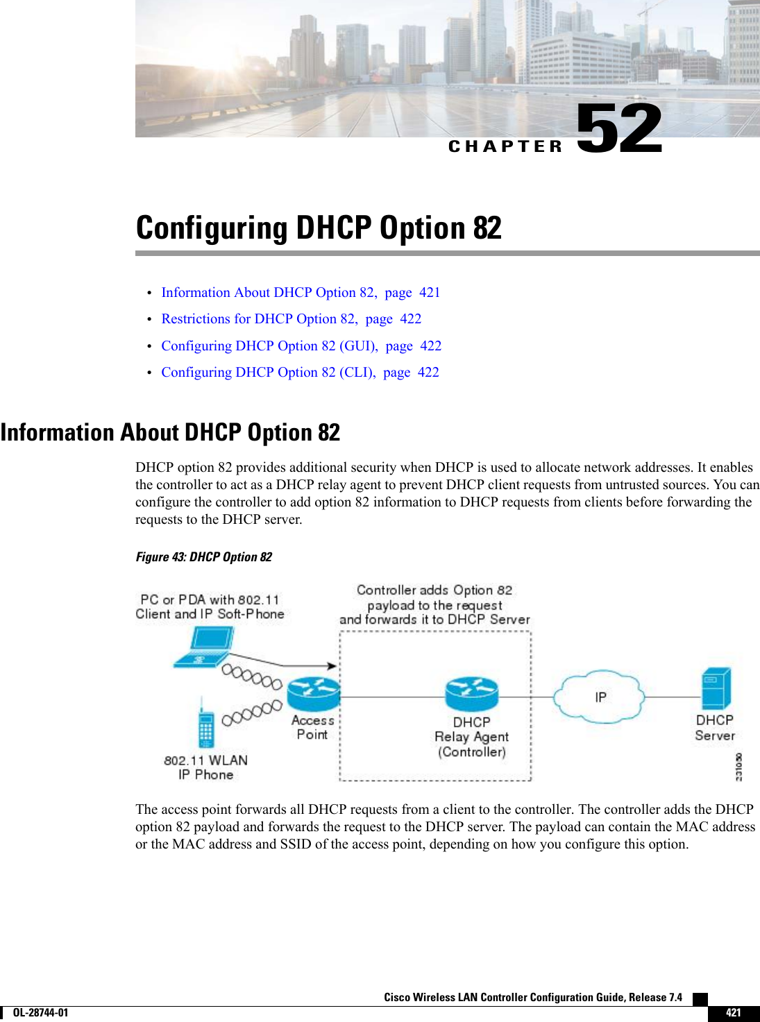 CHAPTER 52Configuring DHCP Option 82•Information About DHCP Option 82, page 421•Restrictions for DHCP Option 82, page 422•Configuring DHCP Option 82 (GUI), page 422•Configuring DHCP Option 82 (CLI), page 422Information About DHCP Option 82DHCP option 82 provides additional security when DHCP is used to allocate network addresses. It enablesthe controller to act as a DHCP relay agent to prevent DHCP client requests from untrusted sources. You canconfigure the controller to add option 82 information to DHCP requests from clients before forwarding therequests to the DHCP server.Figure 43: DHCP Option 82The access point forwards all DHCP requests from a client to the controller. The controller adds the DHCPoption 82 payload and forwards the request to the DHCP server. The payload can contain the MAC addressor the MAC address and SSID of the access point, depending on how you configure this option.Cisco Wireless LAN Controller Configuration Guide, Release 7.4        OL-28744-01 421