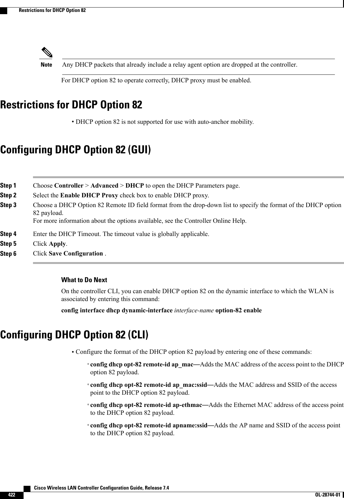 Any DHCP packets that already include a relay agent option are dropped at the controller.NoteFor DHCP option 82 to operate correctly, DHCP proxy must be enabled.Restrictions for DHCP Option 82•DHCP option 82 is not supported for use with auto-anchor mobility.Configuring DHCP Option 82 (GUI)Step 1 Choose Controller &gt;Advanced &gt;DHCP to open the DHCP Parameters page.Step 2 Select the Enable DHCP Proxy check box to enable DHCP proxy.Step 3 Choose a DHCP Option 82 Remote ID field format from the drop-down list to specify the format of the DHCP option82 payload.For more information about the options available, see the Controller Online Help.Step 4 Enter the DHCP Timeout. The timeout value is globally applicable.Step 5 Click Apply.Step 6 Click Save Configuration .What to Do NextOn the controller CLI, you can enable DHCP option 82 on the dynamic interface to which the WLAN isassociated by entering this command:config interface dhcp dynamic-interface interface-name option-82 enableConfiguring DHCP Option 82 (CLI)•Configure the format of the DHCP option 82 payload by entering one of these commands:◦config dhcp opt-82 remote-id ap_mac—Adds the MAC address of the access point to the DHCPoption 82 payload.◦config dhcp opt-82 remote-id ap_mac:ssid—Adds the MAC address and SSID of the accesspoint to the DHCP option 82 payload.◦config dhcp opt-82 remote-id ap-ethmac—Adds the Ethernet MAC address of the access pointto the DHCP option 82 payload.◦config dhcp opt-82 remote-id apname:ssid—Adds the AP name and SSID of the access pointto the DHCP option 82 payload.   Cisco Wireless LAN Controller Configuration Guide, Release 7.4422 OL-28744-01  Restrictions for DHCP Option 82
