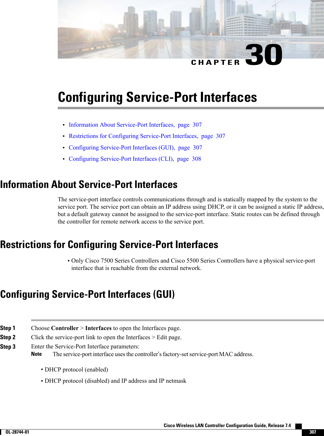CHAPTER 30Configuring Service-Port Interfaces•Information About Service-Port Interfaces, page 307•Restrictions for Configuring Service-Port Interfaces, page 307•Configuring Service-Port Interfaces (GUI), page 307•Configuring Service-Port Interfaces (CLI), page 308Information About Service-Port InterfacesThe service-port interface controls communications through and is statically mapped by the system to theservice port. The service port can obtain an IP address using DHCP, or it can be assigned a static IP address,but a default gateway cannot be assigned to the service-port interface. Static routes can be defined throughthe controller for remote network access to the service port.Restrictions for Configuring Service-Port Interfaces•Only Cisco 7500 Series Controllers and Cisco 5500 Series Controllers have a physical service-portinterface that is reachable from the external network.Configuring Service-Port Interfaces (GUI)Step 1 Choose Controller &gt;Interfaces to open the Interfaces page.Step 2 Click the service-port link to open the Interfaces &gt; Edit page.Step 3 Enter the Service-Port Interface parameters:The service-port interface uses the controller’s factory-set service-port MAC address.Note•DHCP protocol (enabled)•DHCP protocol (disabled) and IP address and IP netmaskCisco Wireless LAN Controller Configuration Guide, Release 7.4        OL-28744-01 307