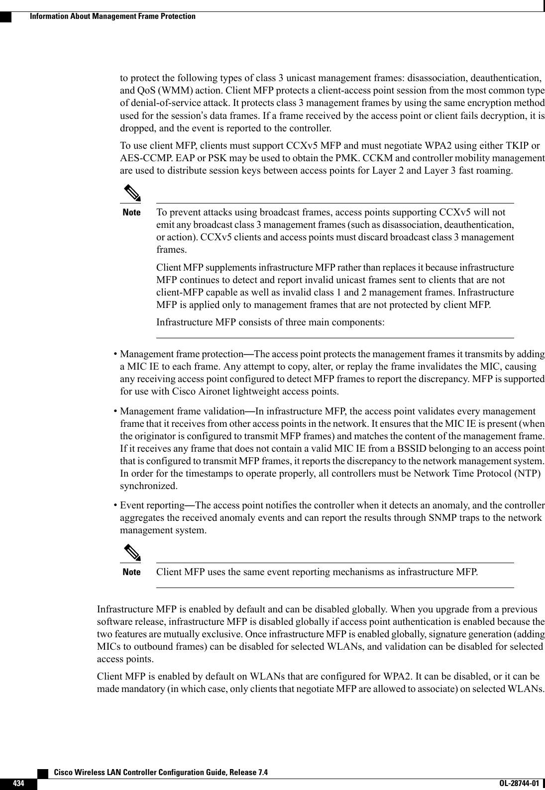 to protect the following types of class 3 unicast management frames: disassociation, deauthentication,and QoS (WMM) action. Client MFP protects a client-access point session from the most common typeof denial-of-service attack. It protects class 3 management frames by using the same encryption methodused for the session’s data frames. If a frame received by the access point or client fails decryption, it isdropped, and the event is reported to the controller.To use client MFP, clients must support CCXv5 MFP and must negotiate WPA2 using either TKIP orAES-CCMP. EAP or PSK may be used to obtain the PMK. CCKM and controller mobility managementare used to distribute session keys between access points for Layer 2 and Layer 3 fast roaming.To prevent attacks using broadcast frames, access points supporting CCXv5 will notemit any broadcast class 3 management frames (such as disassociation, deauthentication,or action). CCXv5 clients and access points must discard broadcast class 3 managementframes.Client MFP supplements infrastructure MFP rather than replaces it because infrastructureMFP continues to detect and report invalid unicast frames sent to clients that are notclient-MFP capable as well as invalid class 1 and 2 management frames. InfrastructureMFP is applied only to management frames that are not protected by client MFP.Infrastructure MFP consists of three main components:Note•Management frame protection—The access point protects the management frames it transmits by addinga MIC IE to each frame. Any attempt to copy, alter, or replay the frame invalidates the MIC, causingany receiving access point configured to detect MFP frames to report the discrepancy. MFP is supportedfor use with Cisco Aironet lightweight access points.•Management frame validation—In infrastructure MFP, the access point validates every managementframe that it receives from other access points in the network. It ensures that the MIC IE is present (whenthe originator is configured to transmit MFP frames) and matches the content of the management frame.If it receives any frame that does not contain a valid MIC IE from a BSSID belonging to an access pointthat is configured to transmit MFP frames, it reports the discrepancy to the network management system.In order for the timestamps to operate properly, all controllers must be Network Time Protocol (NTP)synchronized.•Event reporting—The access point notifies the controller when it detects an anomaly, and the controlleraggregates the received anomaly events and can report the results through SNMP traps to the networkmanagement system.Client MFP uses the same event reporting mechanisms as infrastructure MFP.NoteInfrastructure MFP is enabled by default and can be disabled globally. When you upgrade from a previoussoftware release, infrastructure MFP is disabled globally if access point authentication is enabled because thetwo features are mutually exclusive. Once infrastructure MFP is enabled globally, signature generation (addingMICs to outbound frames) can be disabled for selected WLANs, and validation can be disabled for selectedaccess points.Client MFP is enabled by default on WLANs that are configured for WPA2. It can be disabled, or it can bemade mandatory (in which case, only clients that negotiate MFP are allowed to associate) on selected WLANs.   Cisco Wireless LAN Controller Configuration Guide, Release 7.4434 OL-28744-01  Information About Management Frame Protection