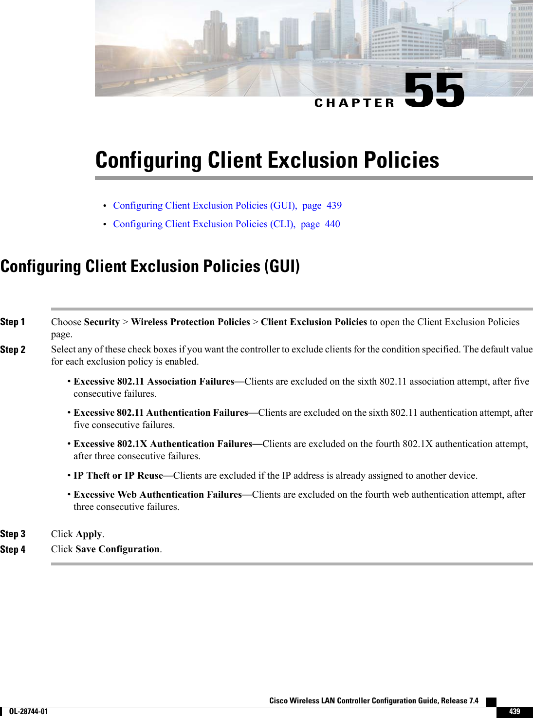 CHAPTER 55Configuring Client Exclusion Policies•Configuring Client Exclusion Policies (GUI), page 439•Configuring Client Exclusion Policies (CLI), page 440Configuring Client Exclusion Policies (GUI)Step 1 Choose Security &gt;Wireless Protection Policies &gt;Client Exclusion Policies to open the Client Exclusion Policiespage.Step 2 Select any of these check boxes if you want the controller to exclude clients for the condition specified. The default valuefor each exclusion policy is enabled.•Excessive 802.11 Association Failures—Clients are excluded on the sixth 802.11 association attempt, after fiveconsecutive failures.•Excessive 802.11 Authentication Failures—Clients are excluded on the sixth 802.11 authentication attempt, afterfive consecutive failures.•Excessive 802.1X Authentication Failures—Clients are excluded on the fourth 802.1X authentication attempt,after three consecutive failures.•IP Theft or IP Reuse—Clients are excluded if the IP address is already assigned to another device.•Excessive Web Authentication Failures—Clients are excluded on the fourth web authentication attempt, afterthree consecutive failures.Step 3 Click Apply.Step 4 Click Save Configuration.Cisco Wireless LAN Controller Configuration Guide, Release 7.4        OL-28744-01 439