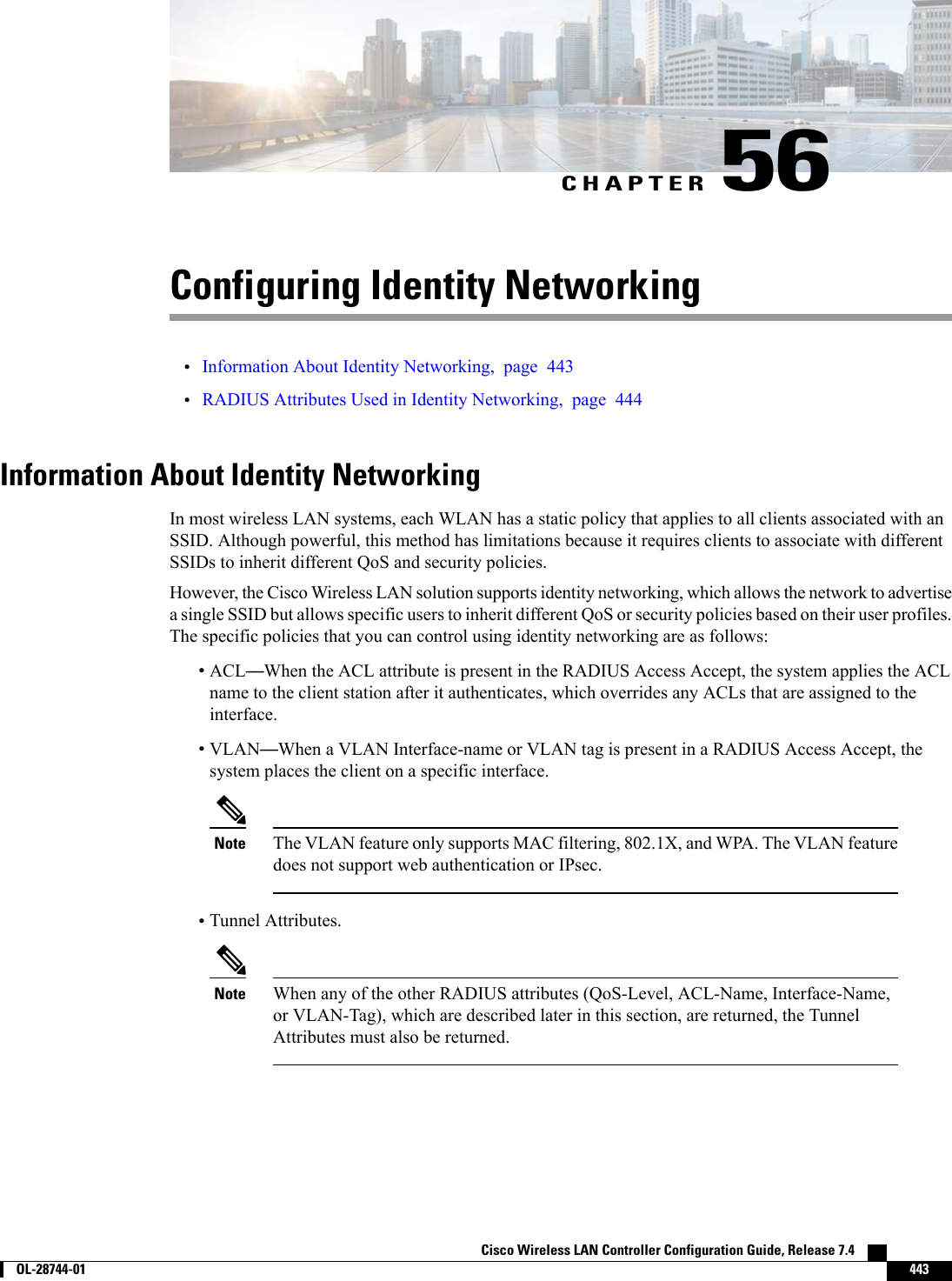 CHAPTER 56Configuring Identity Networking•Information About Identity Networking, page 443•RADIUS Attributes Used in Identity Networking, page 444Information About Identity NetworkingIn most wireless LAN systems, each WLAN has a static policy that applies to all clients associated with anSSID. Although powerful, this method has limitations because it requires clients to associate with differentSSIDs to inherit different QoS and security policies.However, the Cisco Wireless LAN solution supports identity networking, which allows the network to advertisea single SSID but allows specific users to inherit different QoS or security policies based on their user profiles.The specific policies that you can control using identity networking are as follows:•ACL—When the ACL attribute is present in the RADIUS Access Accept, the system applies the ACLname to the client station after it authenticates, which overrides any ACLs that are assigned to theinterface.•VLAN—When a VLAN Interface-name or VLAN tag is present in a RADIUS Access Accept, thesystem places the client on a specific interface.The VLAN feature only supports MAC filtering, 802.1X, and WPA. The VLAN featuredoes not support web authentication or IPsec.Note•Tunnel Attributes.When any of the other RADIUS attributes (QoS-Level, ACL-Name, Interface-Name,or VLAN-Tag), which are described later in this section, are returned, the TunnelAttributes must also be returned.NoteCisco Wireless LAN Controller Configuration Guide, Release 7.4        OL-28744-01 443