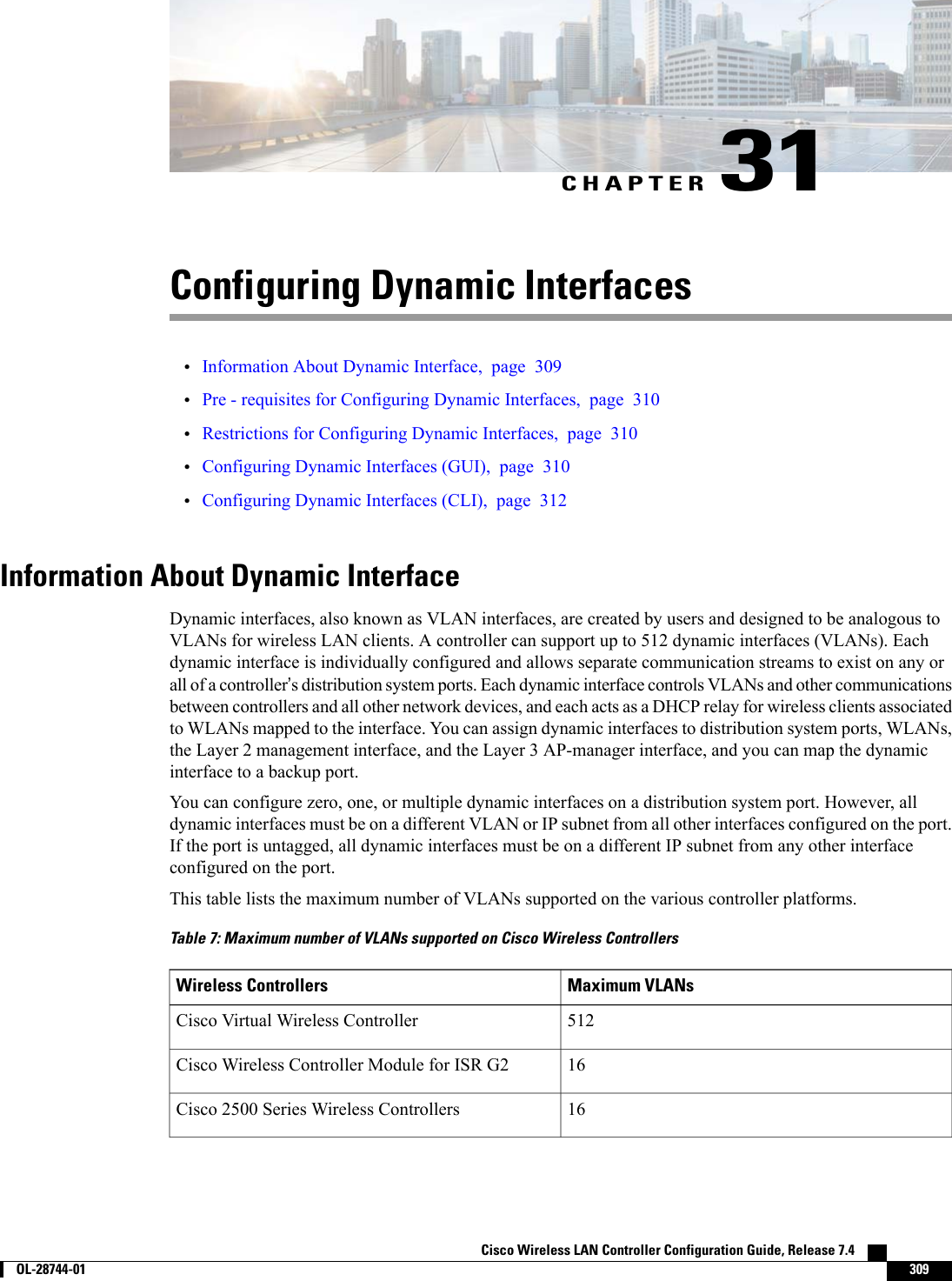 CHAPTER 31Configuring Dynamic Interfaces•Information About Dynamic Interface, page 309•Pre - requisites for Configuring Dynamic Interfaces, page 310•Restrictions for Configuring Dynamic Interfaces, page 310•Configuring Dynamic Interfaces (GUI), page 310•Configuring Dynamic Interfaces (CLI), page 312Information About Dynamic InterfaceDynamic interfaces, also known as VLAN interfaces, are created by users and designed to be analogous toVLANs for wireless LAN clients. A controller can support up to 512 dynamic interfaces (VLANs). Eachdynamic interface is individually configured and allows separate communication streams to exist on any orall of a controller’s distribution system ports. Each dynamic interface controls VLANs and other communicationsbetween controllers and all other network devices, and each acts as a DHCP relay for wireless clients associatedto WLANs mapped to the interface. You can assign dynamic interfaces to distribution system ports, WLANs,the Layer 2 management interface, and the Layer 3 AP-manager interface, and you can map the dynamicinterface to a backup port.You can configure zero, one, or multiple dynamic interfaces on a distribution system port. However, alldynamic interfaces must be on a different VLAN or IP subnet from all other interfaces configured on the port.If the port is untagged, all dynamic interfaces must be on a different IP subnet from any other interfaceconfigured on the port.This table lists the maximum number of VLANs supported on the various controller platforms.Table 7: Maximum number of VLANs supported on Cisco Wireless ControllersMaximum VLANsWireless Controllers512Cisco Virtual Wireless Controller16Cisco Wireless Controller Module for ISR G216Cisco 2500 Series Wireless ControllersCisco Wireless LAN Controller Configuration Guide, Release 7.4        OL-28744-01 309