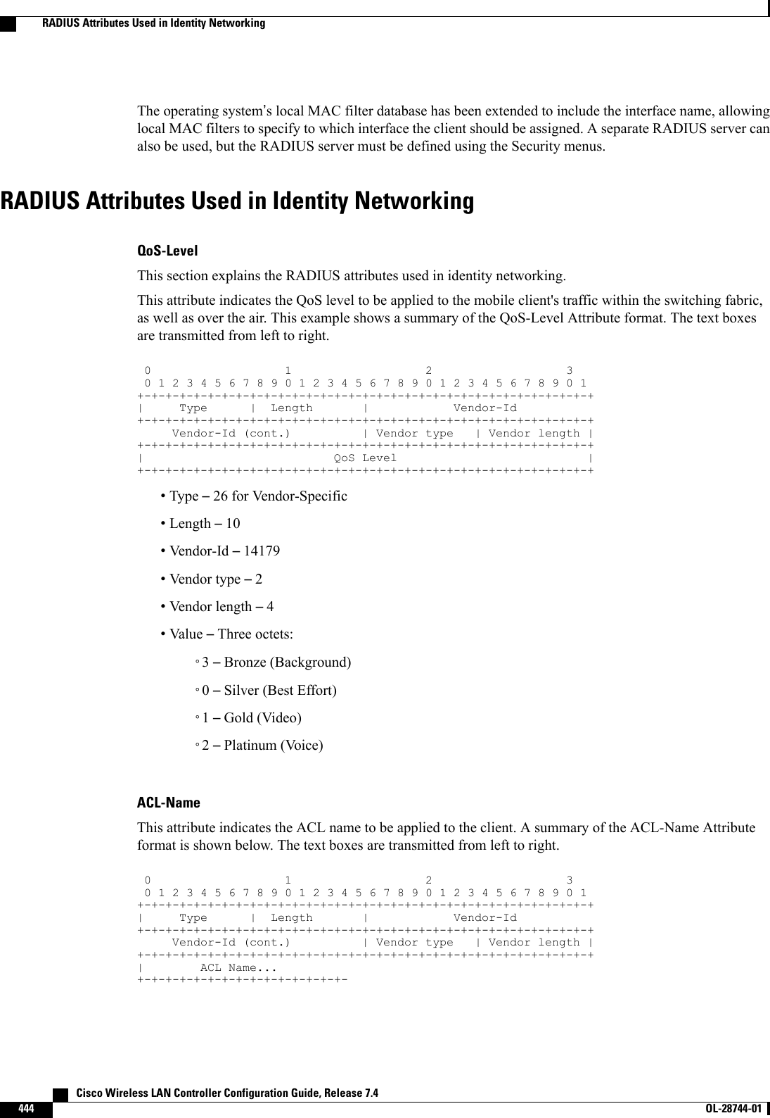 The operating system’s local MAC filter database has been extended to include the interface name, allowinglocal MAC filters to specify to which interface the client should be assigned. A separate RADIUS server canalso be used, but the RADIUS server must be defined using the Security menus.RADIUS Attributes Used in Identity NetworkingQoS-LevelThis section explains the RADIUS attributes used in identity networking.This attribute indicates the QoS level to be applied to the mobile client&apos;s traffic within the switching fabric,as well as over the air. This example shows a summary of the QoS-Level Attribute format. The text boxesare transmitted from left to right.012301234567890123456789012345678901+-+-+-+-+-+-+-+-+-+-+-+-+-+-+-+-+-+-+-+-+-+-+-+-+-+-+-+-+-+-+-+-+| Type | Length | Vendor-Id+-+-+-+-+-+-+-+-+-+-+-+-+-+-+-+-+-+-+-+-+-+-+-+-+-+-+-+-+-+-+-+-+Vendor-Id (cont.) | Vendor type | Vendor length |+-+-+-+-+-+-+-+-+-+-+-+-+-+-+-+-+-+-+-+-+-+-+-+-+-+-+-+-+-+-+-+-+| QoS Level |+-+-+-+-+-+-+-+-+-+-+-+-+-+-+-+-+-+-+-+-+-+-+-+-+-+-+-+-+-+-+-+-+•Type –26 for Vendor-Specific•Length –10•Vendor-Id –14179•Vendor type –2•Vendor length –4•Value –Three octets:◦3–Bronze (Background)◦0–Silver (Best Effort)◦1–Gold (Video)◦2–Platinum (Voice)ACL-NameThis attribute indicates the ACL name to be applied to the client. A summary of the ACL-Name Attributeformat is shown below. The text boxes are transmitted from left to right.012301234567890123456789012345678901+-+-+-+-+-+-+-+-+-+-+-+-+-+-+-+-+-+-+-+-+-+-+-+-+-+-+-+-+-+-+-+-+| Type | Length | Vendor-Id+-+-+-+-+-+-+-+-+-+-+-+-+-+-+-+-+-+-+-+-+-+-+-+-+-+-+-+-+-+-+-+-+Vendor-Id (cont.) | Vendor type | Vendor length |+-+-+-+-+-+-+-+-+-+-+-+-+-+-+-+-+-+-+-+-+-+-+-+-+-+-+-+-+-+-+-+-+| ACL Name...+-+-+-+-+-+-+-+-+-+-+-+-+-+-+-   Cisco Wireless LAN Controller Configuration Guide, Release 7.4444 OL-28744-01  RADIUS Attributes Used in Identity Networking