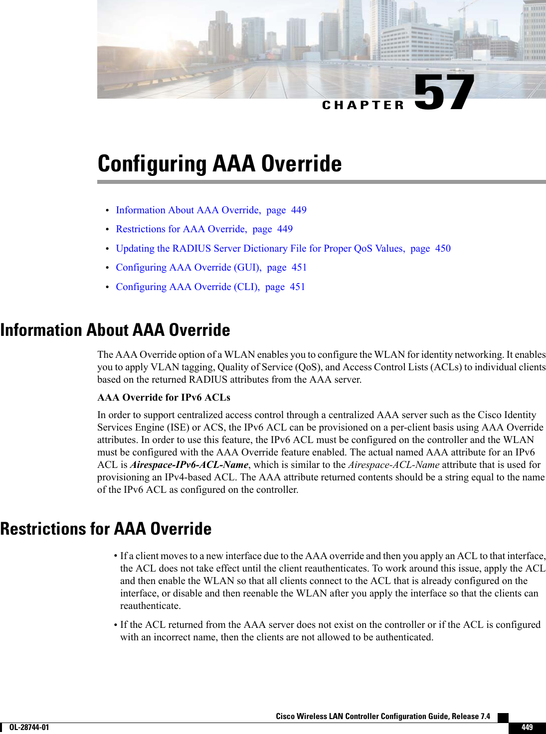 CHAPTER 57Configuring AAA Override•Information About AAA Override, page 449•Restrictions for AAA Override, page 449•Updating the RADIUS Server Dictionary File for Proper QoS Values, page 450•Configuring AAA Override (GUI), page 451•Configuring AAA Override (CLI), page 451Information About AAA OverrideThe AAA Override option of a WLAN enables you to configure the WLAN for identity networking. It enablesyou to apply VLAN tagging, Quality of Service (QoS), and Access Control Lists (ACLs) to individual clientsbased on the returned RADIUS attributes from the AAA server.AAA Override for IPv6 ACLsIn order to support centralized access control through a centralized AAA server such as the Cisco IdentityServices Engine (ISE) or ACS, the IPv6 ACL can be provisioned on a per-client basis using AAA Overrideattributes. In order to use this feature, the IPv6 ACL must be configured on the controller and the WLANmust be configured with the AAA Override feature enabled. The actual named AAA attribute for an IPv6ACL is Airespace-IPv6-ACL-Name, which is similar to the Airespace-ACL-Name attribute that is used forprovisioning an IPv4-based ACL. The AAA attribute returned contents should be a string equal to the nameof the IPv6 ACL as configured on the controller.Restrictions for AAA Override•If a client moves to a new interface due to the AAA override and then you apply an ACL to that interface,the ACL does not take effect until the client reauthenticates. To work around this issue, apply the ACLand then enable the WLAN so that all clients connect to the ACL that is already configured on theinterface, or disable and then reenable the WLAN after you apply the interface so that the clients canreauthenticate.•If the ACL returned from the AAA server does not exist on the controller or if the ACL is configuredwith an incorrect name, then the clients are not allowed to be authenticated.Cisco Wireless LAN Controller Configuration Guide, Release 7.4        OL-28744-01 449