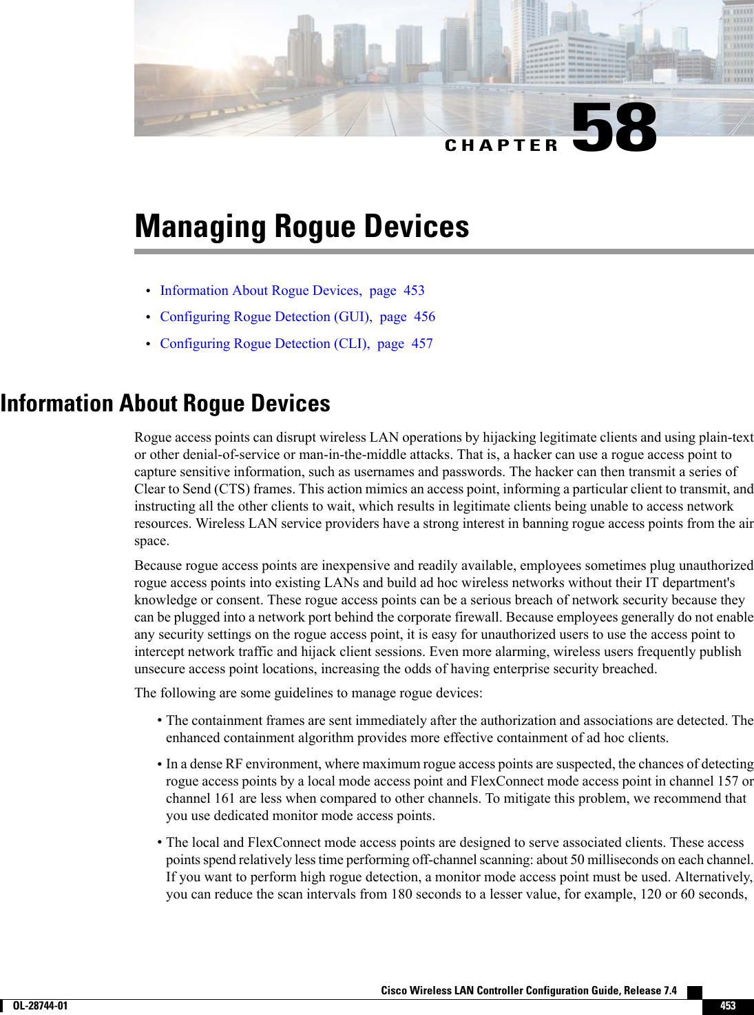 CHAPTER 58Managing Rogue Devices•Information About Rogue Devices, page 453•Configuring Rogue Detection (GUI), page 456•Configuring Rogue Detection (CLI), page 457Information About Rogue DevicesRogue access points can disrupt wireless LAN operations by hijacking legitimate clients and using plain-textor other denial-of-service or man-in-the-middle attacks. That is, a hacker can use a rogue access point tocapture sensitive information, such as usernames and passwords. The hacker can then transmit a series ofClear to Send (CTS) frames. This action mimics an access point, informing a particular client to transmit, andinstructing all the other clients to wait, which results in legitimate clients being unable to access networkresources. Wireless LAN service providers have a strong interest in banning rogue access points from the airspace.Because rogue access points are inexpensive and readily available, employees sometimes plug unauthorizedrogue access points into existing LANs and build ad hoc wireless networks without their IT department&apos;sknowledge or consent. These rogue access points can be a serious breach of network security because theycan be plugged into a network port behind the corporate firewall. Because employees generally do not enableany security settings on the rogue access point, it is easy for unauthorized users to use the access point tointercept network traffic and hijack client sessions. Even more alarming, wireless users frequently publishunsecure access point locations, increasing the odds of having enterprise security breached.The following are some guidelines to manage rogue devices:•The containment frames are sent immediately after the authorization and associations are detected. Theenhanced containment algorithm provides more effective containment of ad hoc clients.•In a dense RF environment, where maximum rogue access points are suspected, the chances of detectingrogue access points by a local mode access point and FlexConnect mode access point in channel 157 orchannel 161 are less when compared to other channels. To mitigate this problem, we recommend thatyou use dedicated monitor mode access points.•The local and FlexConnect mode access points are designed to serve associated clients. These accesspoints spend relatively less time performing off-channel scanning: about 50 milliseconds on each channel.If you want to perform high rogue detection, a monitor mode access point must be used. Alternatively,you can reduce the scan intervals from 180 seconds to a lesser value, for example, 120 or 60 seconds,Cisco Wireless LAN Controller Configuration Guide, Release 7.4        OL-28744-01 453