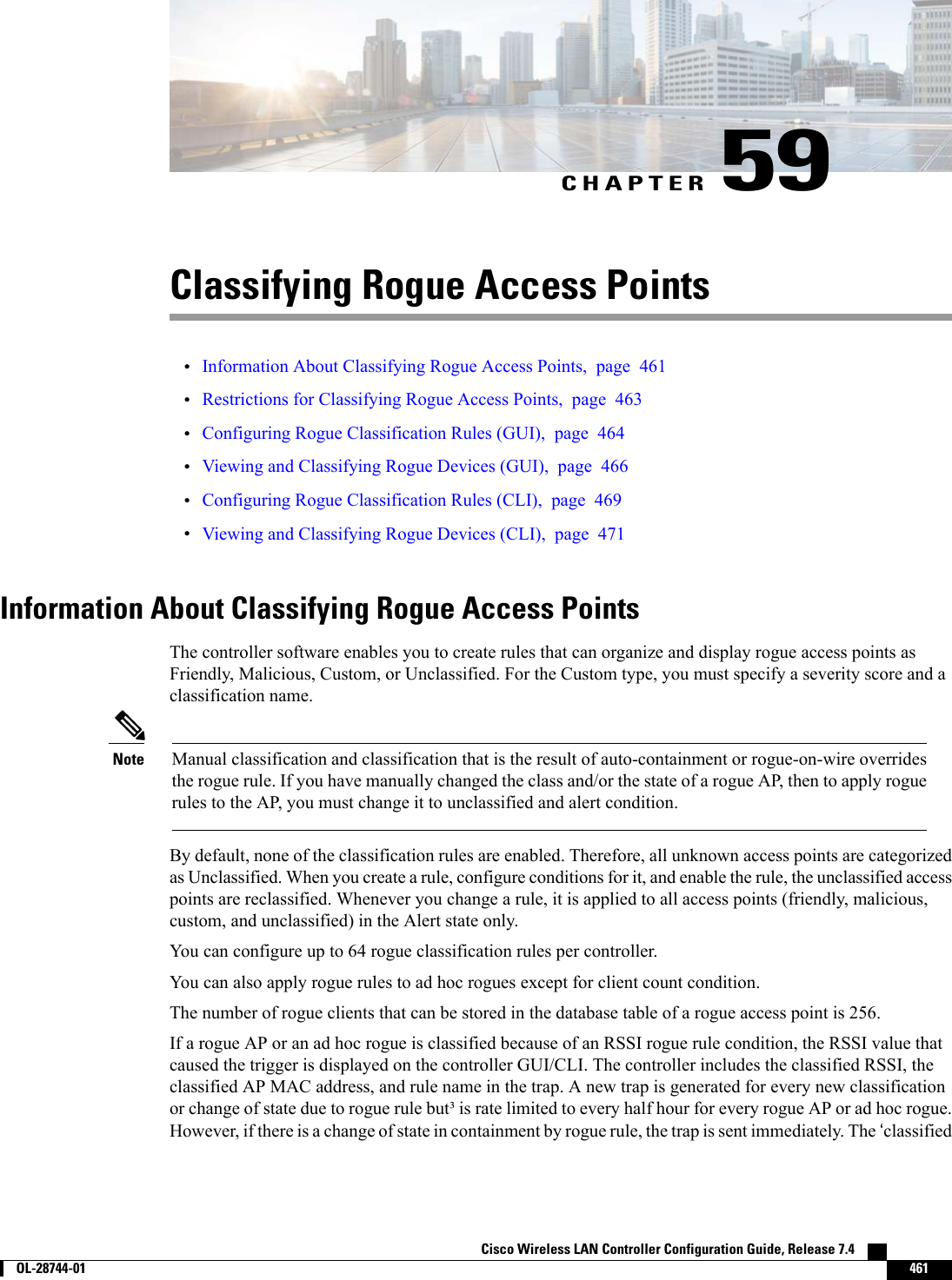 CHAPTER 59Classifying Rogue Access Points•Information About Classifying Rogue Access Points, page 461•Restrictions for Classifying Rogue Access Points, page 463•Configuring Rogue Classification Rules (GUI), page 464•Viewing and Classifying Rogue Devices (GUI), page 466•Configuring Rogue Classification Rules (CLI), page 469•Viewing and Classifying Rogue Devices (CLI), page 471Information About Classifying Rogue Access PointsThe controller software enables you to create rules that can organize and display rogue access points asFriendly, Malicious, Custom, or Unclassified. For the Custom type, you must specify a severity score and aclassification name.Manual classification and classification that is the result of auto-containment or rogue-on-wire overridesthe rogue rule. If you have manually changed the class and/or the state of a rogue AP, then to apply roguerules to the AP, you must change it to unclassified and alert condition.NoteBy default, none of the classification rules are enabled. Therefore, all unknown access points are categorizedas Unclassified. When you create a rule, configure conditions for it, and enable the rule, the unclassified accesspoints are reclassified. Whenever you change a rule, it is applied to all access points (friendly, malicious,custom, and unclassified) in the Alert state only.You can configure up to 64 rogue classification rules per controller.You can also apply rogue rules to ad hoc rogues except for client count condition.The number of rogue clients that can be stored in the database table of a rogue access point is 256.If a rogue AP or an ad hoc rogue is classified because of an RSSI rogue rule condition, the RSSI value thatcaused the trigger is displayed on the controller GUI/CLI. The controller includes the classified RSSI, theclassified AP MAC address, and rule name in the trap. A new trap is generated for every new classificationor change of state due to rogue rule but³ is rate limited to every half hour for every rogue AP or ad hoc rogue.However, if there is a change of state in containment by rogue rule, the trap is sent immediately. The ‘classifiedCisco Wireless LAN Controller Configuration Guide, Release 7.4        OL-28744-01 461