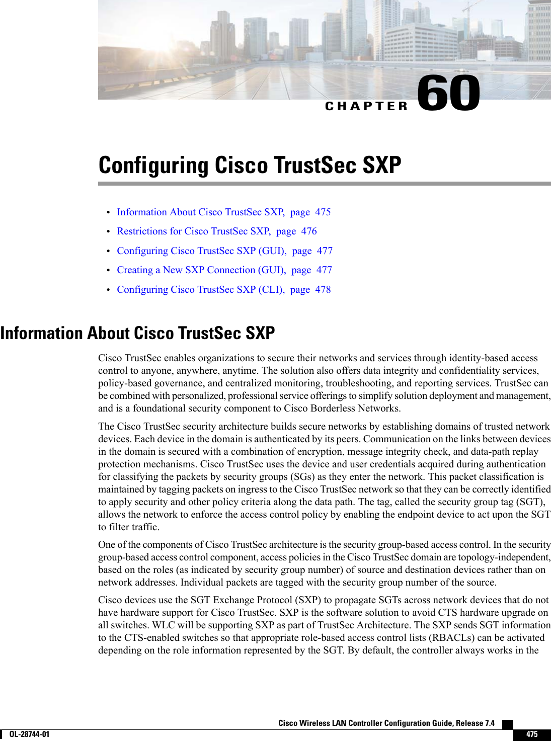 CHAPTER 60Configuring Cisco TrustSec SXP•Information About Cisco TrustSec SXP, page 475•Restrictions for Cisco TrustSec SXP, page 476•Configuring Cisco TrustSec SXP (GUI), page 477•Creating a New SXP Connection (GUI), page 477•Configuring Cisco TrustSec SXP (CLI), page 478Information About Cisco TrustSec SXPCisco TrustSec enables organizations to secure their networks and services through identity-based accesscontrol to anyone, anywhere, anytime. The solution also offers data integrity and confidentiality services,policy-based governance, and centralized monitoring, troubleshooting, and reporting services. TrustSec canbe combined with personalized, professional service offerings to simplify solution deployment and management,and is a foundational security component to Cisco Borderless Networks.The Cisco TrustSec security architecture builds secure networks by establishing domains of trusted networkdevices. Each device in the domain is authenticated by its peers. Communication on the links between devicesin the domain is secured with a combination of encryption, message integrity check, and data-path replayprotection mechanisms. Cisco TrustSec uses the device and user credentials acquired during authenticationfor classifying the packets by security groups (SGs) as they enter the network. This packet classification ismaintained by tagging packets on ingress to the Cisco TrustSec network so that they can be correctly identifiedto apply security and other policy criteria along the data path. The tag, called the security group tag (SGT),allows the network to enforce the access control policy by enabling the endpoint device to act upon the SGTto filter traffic.One of the components of Cisco TrustSec architecture is the security group-based access control. In the securitygroup-based access control component, access policies in the Cisco TrustSec domain are topology-independent,based on the roles (as indicated by security group number) of source and destination devices rather than onnetwork addresses. Individual packets are tagged with the security group number of the source.Cisco devices use the SGT Exchange Protocol (SXP) to propagate SGTs across network devices that do nothave hardware support for Cisco TrustSec. SXP is the software solution to avoid CTS hardware upgrade onall switches. WLC will be supporting SXP as part of TrustSec Architecture. The SXP sends SGT informationto the CTS-enabled switches so that appropriate role-based access control lists (RBACLs) can be activateddepending on the role information represented by the SGT. By default, the controller always works in theCisco Wireless LAN Controller Configuration Guide, Release 7.4        OL-28744-01 475