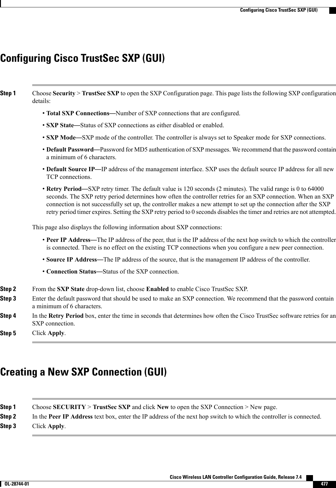 Configuring Cisco TrustSec SXP (GUI)Step 1 Choose Security &gt;TrustSec SXP to open the SXP Configuration page. This page lists the following SXP configurationdetails:•Total SXP Connections—Number of SXP connections that are configured.•SXP State—Status of SXP connections as either disabled or enabled.•SXP Mode—SXP mode of the controller. The controller is always set to Speaker mode for SXP connections.•Default Password—Password for MD5 authentication of SXP messages. We recommend that the password containa minimum of 6 characters.•Default Source IP—IP address of the management interface. SXP uses the default source IP address for all newTCP connections.•Retry Period—SXP retry timer. The default value is 120 seconds (2 minutes). The valid range is 0 to 64000seconds. The SXP retry period determines how often the controller retries for an SXP connection. When an SXPconnection is not successfully set up, the controller makes a new attempt to set up the connection after the SXPretry period timer expires. Setting the SXP retry period to 0 seconds disables the timer and retries are not attempted.This page also displays the following information about SXP connections:•Peer IP Address—The IP address of the peer, that is the IP address of the next hop switch to which the controlleris connected. There is no effect on the existing TCP connections when you configure a new peer connection.•Source IP Address—The IP address of the source, that is the management IP address of the controller.•Connection Status—Status of the SXP connection.Step 2 From the SXP State drop-down list, choose Enabled to enable Cisco TrustSec SXP.Step 3 Enter the default password that should be used to make an SXP connection. We recommend that the password containa minimum of 6 characters.Step 4 In the Retry Period box, enter the time in seconds that determines how often the Cisco TrustSec software retries for anSXP connection.Step 5 Click Apply.Creating a New SXP Connection (GUI)Step 1 Choose SECURITY &gt;TrustSec SXP and click New to open the SXP Connection &gt; New page.Step 2 In the Peer IP Address text box, enter the IP address of the next hop switch to which the controller is connected.Step 3 Click Apply.Cisco Wireless LAN Controller Configuration Guide, Release 7.4       OL-28744-01 477Configuring Cisco TrustSec SXP (GUI)