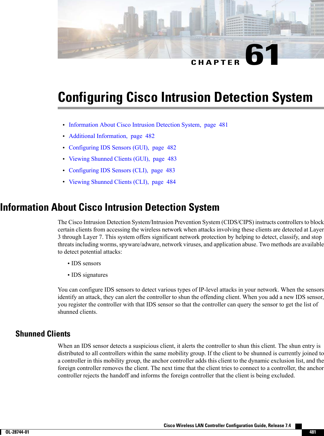 CHAPTER 61Configuring Cisco Intrusion Detection System•Information About Cisco Intrusion Detection System, page 481•Additional Information, page 482•Configuring IDS Sensors (GUI), page 482•Viewing Shunned Clients (GUI), page 483•Configuring IDS Sensors (CLI), page 483•Viewing Shunned Clients (CLI), page 484Information About Cisco Intrusion Detection SystemThe Cisco Intrusion Detection System/Intrusion Prevention System (CIDS/CIPS) instructs controllers to blockcertain clients from accessing the wireless network when attacks involving these clients are detected at Layer3 through Layer 7. This system offers significant network protection by helping to detect, classify, and stopthreats including worms, spyware/adware, network viruses, and application abuse. Two methods are availableto detect potential attacks:•IDS sensors•IDS signaturesYou can configure IDS sensors to detect various types of IP-level attacks in your network. When the sensorsidentify an attack, they can alert the controller to shun the offending client. When you add a new IDS sensor,you register the controller with that IDS sensor so that the controller can query the sensor to get the list ofshunned clients.Shunned ClientsWhen an IDS sensor detects a suspicious client, it alerts the controller to shun this client. The shun entry isdistributed to all controllers within the same mobility group. If the client to be shunned is currently joined toa controller in this mobility group, the anchor controller adds this client to the dynamic exclusion list, and theforeign controller removes the client. The next time that the client tries to connect to a controller, the anchorcontroller rejects the handoff and informs the foreign controller that the client is being excluded.Cisco Wireless LAN Controller Configuration Guide, Release 7.4        OL-28744-01 481