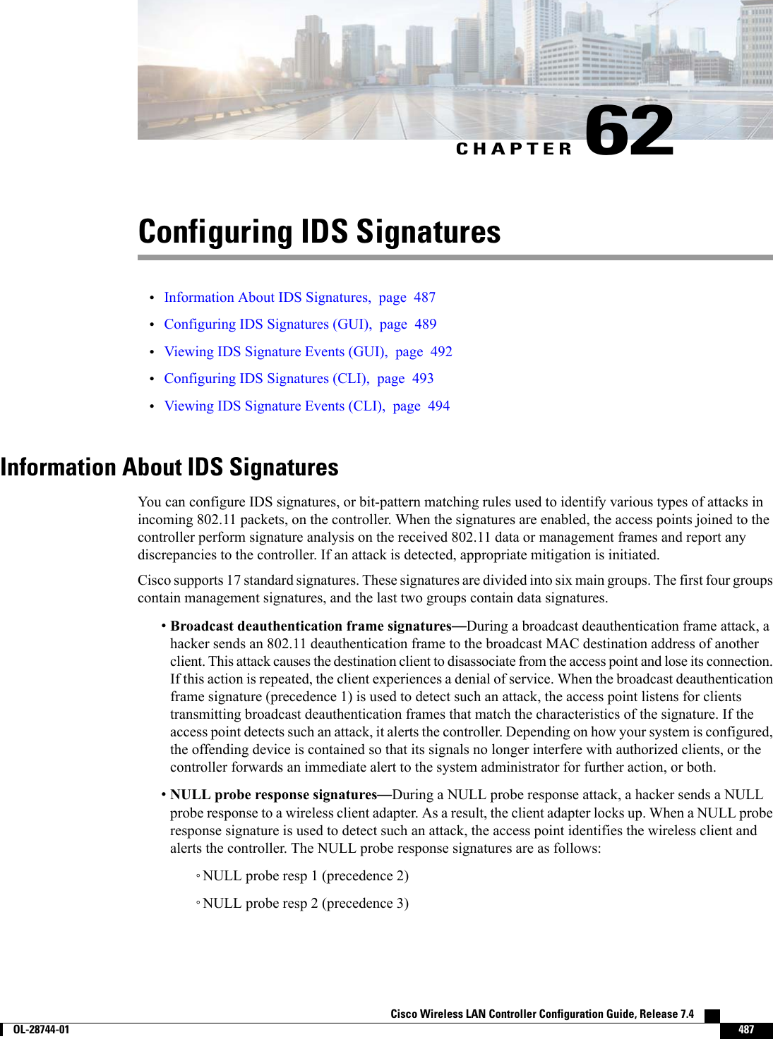 CHAPTER 62Configuring IDS Signatures•Information About IDS Signatures, page 487•Configuring IDS Signatures (GUI), page 489•Viewing IDS Signature Events (GUI), page 492•Configuring IDS Signatures (CLI), page 493•Viewing IDS Signature Events (CLI), page 494Information About IDS SignaturesYou can configure IDS signatures, or bit-pattern matching rules used to identify various types of attacks inincoming 802.11 packets, on the controller. When the signatures are enabled, the access points joined to thecontroller perform signature analysis on the received 802.11 data or management frames and report anydiscrepancies to the controller. If an attack is detected, appropriate mitigation is initiated.Cisco supports 17 standard signatures. These signatures are divided into six main groups. The first four groupscontain management signatures, and the last two groups contain data signatures.•Broadcast deauthentication frame signatures—During a broadcast deauthentication frame attack, ahacker sends an 802.11 deauthentication frame to the broadcast MAC destination address of anotherclient. This attack causes the destination client to disassociate from the access point and lose its connection.If this action is repeated, the client experiences a denial of service. When the broadcast deauthenticationframe signature (precedence 1) is used to detect such an attack, the access point listens for clientstransmitting broadcast deauthentication frames that match the characteristics of the signature. If theaccess point detects such an attack, it alerts the controller. Depending on how your system is configured,the offending device is contained so that its signals no longer interfere with authorized clients, or thecontroller forwards an immediate alert to the system administrator for further action, or both.•NULL probe response signatures—During a NULL probe response attack, a hacker sends a NULLprobe response to a wireless client adapter. As a result, the client adapter locks up. When a NULL proberesponse signature is used to detect such an attack, the access point identifies the wireless client andalerts the controller. The NULL probe response signatures are as follows:◦NULL probe resp 1 (precedence 2)◦NULL probe resp 2 (precedence 3)Cisco Wireless LAN Controller Configuration Guide, Release 7.4        OL-28744-01 487